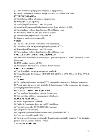   66
j) Leitor biométrico (fingerprint) integrado ao equipamento;
k) Possui 1 (um) slot de expansão do tipo PCMCIA ou ExpressCard 34mm.
INTERFACE GRÁFICA
a) Controladora gráfica integrada ao equipamento;
b) Padrão: SVGA ou superior;
c) Resolução gráfica mínima: 1366x768 pontos;
d) Memória vídeo compartilhada dinamicamente de no mínimo 256 MB;
e) Capacidade de exibição de pelo menos 16 milhões de cores;
f) Possui saída VGA e HDMI para monitor externo;
g) Possui aceleração gráfica de vídeo para 3D;
h) Suporte o uso de monitor estendido.
VÍDEO
a) Tela em TFT Colorido, widescreen, com matriz ativa;
b) Tamanho da tela: 14” (quatorze polegadas) padrão WXGA;
c) Resolução gráfica mínima: 1366x768 pontos;
d) Capacidade de exibição de pelo menos 16 milhões de cores.
UNIDADE DE DISCO RÍGIDO PADRÃO SATA
a) Capacidade da unidade de disco rígido: igual ou superior a 320 GB (trezentos e vinte
gigabytes);
b) RPM: igual ou superior a 5400;
c) Possui sensor de queda livre ou sensor de movimentos.
UNIDADE DE DVD/RW
a) Tipo de unidade: interna ao gabinete do notebook;
b) Compatibilidade da Unidade: CD-ROM, CD-ÁUDIO e DVD-ROM, CD-RW, DVD-R,
DVD+R.
TECLADO
a) Em conformidade com a norma ABNT-2 e com todos os caracteres da língua portuguesa;
b) Possui teclas de acesso para controle de luminosidade (brilho), economia de energia e
comutação para monitor externo.
DISPOSITIVO APONTADOR (MOUSE)
a) Tipo touchpad, integrado ao gabinete do notebook;
b) Com suporte a múltiplos toques para scroll/rolagem.
PLACA DE REDE LOCAL
a) Interna ao gabinete do notebook;
b) Padrão da Arquitetura: Ethernet 10/100/1000 Mbits;
c) Taxa de transmissão: 10/100/1000 Mbits/segundo;
d) Configurável via software;
e) Compatibilidade com Normas Internacionais: padrão IEEE 802.3;
f) Conectores de saída: padrão RJ-45;
g) Cabos e acessórios para configuração do equipamento em rede, categoria 5, par trançado,
prontos para uso, com no mínimo 150 mm.
ADAPTADR WIRELESS
 