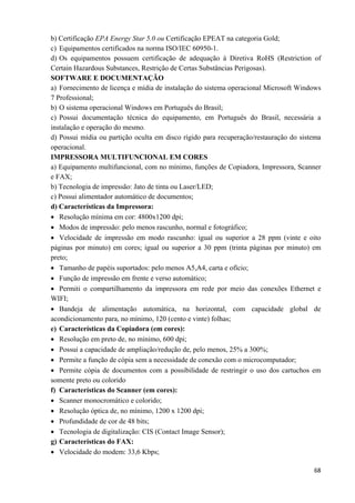  68
b) Certificação EPA Energy Star 5.0 ou Certificação EPEAT na categoria Gold;
c) Equipamentos certificados na norma ISO/IEC 60950-1.
d) Os equipamentos possuem certificação de adequação à Diretiva RoHS (Restriction of
Certain Hazardous Substances, Restrição de Certas Substâncias Perigosas).
SOFTWARE E DOCUMENTAÇÃO
a) Fornecimento de licença e mídia de instalação do sistema operacional Microsoft Windows
7 Professional;
b) O sistema operacional Windows em Português do Brasil;
c) Possui documentação técnica do equipamento, em Português do Brasil, necessária a
instalação e operação do mesmo.
d) Possui mídia ou partição oculta em disco rígido para recuperação/restauração do sistema
operacional.
IMPRESSORA MULTIFUNCIONAL EM CORES
a) Equipamento multifuncional, com no mínimo, funções de Copiadora, Impressora, Scanner
e FAX;
b) Tecnologia de impressão: Jato de tinta ou Laser/LED;
c) Possui alimentador automático de documentos;
d) Características da Impressora:
• Resolução mínima em cor: 4800x1200 dpi;
• Modos de impressão: pelo menos rascunho, normal e fotográfico;
• Velocidade de impressão em modo rascunho: igual ou superior a 28 ppm (vinte e oito
páginas por minuto) em cores; igual ou superior a 30 ppm (trinta páginas por minuto) em
preto;
• Tamanho de papéis suportados: pelo menos A5,A4, carta e ofício;
• Função de impressão em frente e verso automático;
• Permiti o compartilhamento da impressora em rede por meio das conexões Ethernet e
WIFI;
• Bandeja de alimentação automática, na horizontal, com capacidade global de
acondicionamento para, no mínimo, 120 (cento e vinte) folhas;
e) Características da Copiadora (em cores):
• Resolução em preto de, no mínimo, 600 dpi;
• Possui a capacidade de ampliação/redução de, pelo menos, 25% a 300%;
• Permite a função de cópia sem a necessidade de conexão com o microcomputador;
• Permite cópia de documentos com a possibilidade de restringir o uso dos cartuchos em
somente preto ou colorido
f) Características do Scanner (em cores):
• Scanner monocromático e colorido;
• Resolução óptica de, no mínimo, 1200 x 1200 dpi;
• Profundidade de cor de 48 bits;
• Tecnologia de digitalização: CIS (Contact Image Sensor);
g) Características do FAX:
• Velocidade do modem: 33,6 Kbps;
 