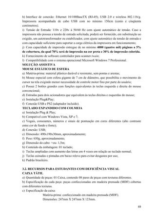   69
h) Interface de conexão: Ethernet 10/100BaseTX (RJ-45), USB 2.0 e wireless 802.11b/g.
Impressora acompanhada de cabo USB com no mínimo 150cm (cento e cinqüenta
centímetros).
i) Tensão de Entrada: 110v e 220v à 50/60 Hz com ajuste automático de tensão. Caso a
impressora não possua a tensão de entrada solicitada, poderá ser fornecido, em substituição ao
exigido, um autotransformador ou estabilizador, com ajuste automático da tensão de entrada e
com capacidade suficiente para suportar a carga elétrica da impressora em funcionamento;
j) Com capacidade de impressão entregue de no mínimo 4000 (quatro mil) páginas a 5%
de cobertura, da qual 70% será de impressão na cor preta e 30% de impressão colorida.
k) Fornecimento de software controlador para scanner twain;
l) Compatibilidade com o sistema operacional Microsoft Windows 7 Professional.
SOLUÇÃO ASSISTIVA
MOUSE ESTÁTICO DE ESFERA
a) Matéria-prima: material plástico durável e resistente, sem pontas e arestas;
b) Mouse especial com esfera gigante de 7 cm de diâmetro, que possibilita o movimento do
cursor na tela exigindo menor necessidade de controle motor fino por parte do usuário;
c) Possui 2 botões grandes com funções equivalentes às teclas esquerda e direita do mouse
convencional;
d) Entradas para dois acionadores que equivalem às teclas direitas e esquerdas do mouse;
e) Instalação Plug&Play;
f) Conexão USB e PS2 (adaptador incluído).
TECLADO EXPANDIDO COM COLMEIA
a) Instalação Plug & Play;
b) Compatível com Windows Vista, XP e 7;
c) Vogais, consoantes, números e sinais de pontuação em cores diferentes (alto contraste
entre cor de fundo e fonte);
d) Conexão: USB;
e) Dimensão: 490x190x30mm, aproximadamente;
f) Peso: 650g, aproximadamente;
g) Dimensão do cabo: +ou- 1,5m;
h) Conteúdo da embalagem: 01 teclado;
i) Teclas ampliadas com aumento das letras em 4 vezes em relação ao teclado normal;
j) Teclas usinadas e pintadas em baixo relevo para evitar desgastes por uso;
k) Padrão brasileiro.
3.2. RECURSOS PARA ESTUDANTES COM DEFICIÊNCIA VISUAL
CAIXA TÁTIL
a) Quantidade de peças: 01 Caixa, contendo 08 pares de peças com texturas diferentes.
b) Especificação da cada peça: peças confeccionadas em madeira prensada (MDF) cobertas
com diferentes texturas.
c) Especificação da caixa:
Matéria-prima: confeccionado em madeira prensada (MDF).
Dimensões: 247mm X 247mm X 123mm.
 