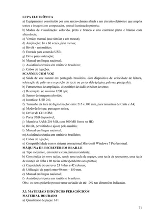   71
LUPA ELETRÔNICA
a) Equipamento constituído por uma micro-câmera aliada a um circuito eletrônico que amplia
textos e imagens em computador, possui iluminação própria;
b) Modos de visualização: colorido, preto e branco e alto contraste preto e branco com
alternância;
c) Versão: manual (uso similar a um mouse);
d) Ampliação: 16 a 60 vezes, pelo menos;
e) Bivolt - automático;
f) Entrada para conexão USB;
g) Drive para instalação;
h) Manual em língua nacional;
i) Assistência técnica em território brasileiro;
j) Cabos de ligações.
SCANNER COM VOZ
a) Saída de voz natural em português brasileiro, com dispositivo de velocidade de leitura,
soletração de palavras e repetição do texto ou partes dele (página, palavra, parágrafo);
b) Ferramentas de ampliação, dispositivo de áudio e editor de texto;
c) Resolução: no mínimo 1200 dpi;
d) Sensor de imagem colorido;
e) Interface: USB 2.0;
f) Tamanho da área de digitalização: entre 215 x 300 mm, para tamanhos de Carta e A4;
g) Modo de leitura: passagem única;
h) Driver de CD-ROM;
i) Porta USB disponível;
j) Memória RAM: 256 MB, com 500 MB livres no HD;
k) Bivolt, permitindo o ajuste pelo usuário;
l) Manual em língua nacional;
m)Assistência técnica em território brasileiro;
n) Cabos de ligação;
o) Compatibilidade com o sistema operacional Microsoft Windows 7 Professional.
MÁQUINA DE ESCREVER EM BRAILLE
a) Tipo mecânico, em metal e com pintura resistente;
b) Constituída de nove teclas, sendo uma tecla de espaço, uma tecla de retrocesso, uma tecla
de avanço de linha e 06 teclas correspondentes aos pontos;
c) Capacidade de escrever 23 linhas e 42 colunas;
d) Utilização de papel entre 90 mm – 150 mm.
e) Manual em língua nacional;
f) Assistência técnica em território brasileiro.
Obs.: os itens poderão possuir uma variação de até 10% nas dimensões indicadas.
3.3. MATERIAIS DIDÁTICOS PEDAGÓGICOS
MATERIAL DOURADO
a) Quantidade de peças: 611
 