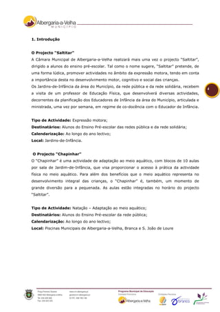 1. Introdução


O Projecto “Saltitar”
A Câmara Municipal de Albergaria-a-Velha realizará mais uma vez o projecto “Saltitar”,
dirigido a alunos do ensino pré-escolar. Tal como o nome sugere, “Saltitar” pretende, de
uma forma lúdica, promover actividades no âmbito da expressão motora, tendo em conta
a importância desta no desenvolvimento motor, cognitivo e social das crianças.
Os Jardins-de-Infância da área do Município, da rede pública e da rede solidária, recebem
                                                                                            4
a visita de um professor de Educação Física, que desenvolverá diversas actividades,
decorrentes da planificação dos Educadores de Infância da área do Município, articulada e
ministrada, uma vez por semana, em regime de co-docência com o Educador de Infância.


Tipo de Actividade: Expressão motora;
Destinatários: Alunos do Ensino Pré-escolar das redes pública e da rede solidária;
Calendarização: Ao longo do ano lectivo;
Local: Jardins-de-Infância.


O Projecto “Chapinhar”
O “Chapinhar” é uma actividade de adaptação ao meio aquático, com blocos de 10 aulas
por sala de Jardim-de-Infância, que visa proporcionar o acesso à prática da actividade
física no meio aquático. Para além dos benefícios que o meio aquático representa no
desenvolvimento integral das crianças, o “Chapinhar” é, também, um momento de
grande diversão para a pequenada. As aulas estão integradas no horário do projecto
“Saltitar”.


Tipo de Actividade: Natação – Adaptação ao meio aquático;
Destinatários: Alunos do Ensino Pré-escolar da rede pública;
Calendarização: Ao longo do ano lectivo;
Local: Piscinas Municipais de Albergaria-a-Velha, Branca e S. João de Loure
 