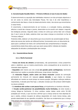 2. Caracterização Escalão Etário – Primeira Infância (3 aos 6 anos de idade)

O desenvolvimento ou aquisição das habilidades motoras é um dos principais objectivos a
ter em conta no ensino das Actividades Físicas. Por isso é de vital importância o
conhecimento das fases a níveis do desenvolvimento motor, dos alunos que encontramos
à nossa frente.
O crescimento, o desenvolvimento do ser humano, e a evolução motora, psicológica,
afectiva e social das crianças e jovens, desenrolam-se de acordo com etapas e segundo
leis biológicas precisas. Segundo estas e tendo em conta que vamos lidar com crianças       5

dos 3 aos 6 anos de idade, podemos dizer que estas crianças se encontram na faz da
“Primeira infância”.
Pretendo então, elaborar um documento que vá ao encontro da caracterização da faixa
etária dos alunos dos Jardins de Infância/Creches, funcionando como um documento de
apoio para o professor de modo a ter conhecimento dos comportamentos e reacções
característicos desta faixa etária, para que assim possa definir métodos de trabalho
adequados às atitudes e predisposições das crianças


  2.1. Características Gerais


       2.1.1. Morfo-funcional


- Tronco em forma de cilindro (arredondado), não apresentando o tórax predomínio
sobre o abdómen, que se mostra proeminente, como consequência de se encontrar na
chamada idade digestiva.
- Esqueleto (até mesmo aos seis anos) em grande parte cartilaginoso, facilmente
deformável por acções ou posições defeituosas, longo tempo mantidas.
- Os músculos frágeis, assim como um tónus muscular (estado de contracção
permanente do músculo em repouso) pouco elevado, o que origina na criança
dificuldade em manter-se muito tempo na mesma posição. Obrigada a esforços estáticos
importantes, é elevada para lhes fugir, a atitudes viciosas que irão produzir deformações
na coluna vertebral.
- Os membros são curtos e com pouca força, principalmente os membros inferiores.
- A função cardio-pulmonar de possibilidades muito limitadas, de onde resulta a
criança fatigar-se facilmente. O ritmo cardíaco nestas idades oscila entre 93-108
pulsações por minuto, o que nos leva a afirmar que a criança cansa-se mais depressa do
que o adulto, embora recupere do esforço despendido em muito menos tempo, pela
grande elasticidade do seu aparelho circulatório. Daí dizer-se erradamente que a criança
está sempre em movimento, sem nunca se cansar.
 