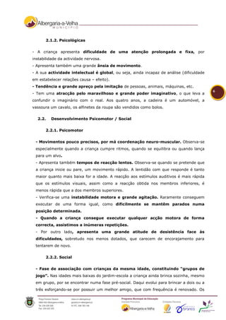 2.1.2. Psicológicas


- A criança apresenta dificuldade de uma atenção prolongada e fixa, por
instabilidade da actividade nervosa.
- Apresenta também uma grande ânsia de movimento.
- A sua actividade intelectual é global, ou seja, ainda incapaz de análise (dificuldade
em estabelecer relações causa – efeito).
- Tendência e grande apreço pela imitação de pessoas, animais, máquinas, etc.
                                                                                          6
- Tem uma atracção pelo maravilhoso e grande poder imaginativo, o que leva a
confundir o imaginário com o real. Aos quatro anos, a cadeira é um automóvel, a
vassoura um cavalo, os alfinetes da roupa são vendidos como bolos.


  2.2.   Desenvolvimento Psicomotor / Social


       2.2.1. Psicomotor


 - Movimentos pouco precisos, por má coordenação neuro-muscular. Observa-se
 especialmente quando a criança cumpre ritmos, quando se equilibra ou quando lança
 para um alvo.
 - Apresenta também tempos de reacção lentos. Observa-se quando se pretende que
 a criança inicie ou pare, um movimento rápido. A lentidão com que responde é tanto
 maior quanto mais baixa for a idade. A reacção aos estímulos auditivos é mais rápida
 que os estímulos visuais, assim como a reacção obtida nos membros inferiores, é
 menos rápida que a dos membros superiores.
 - Verifica-se uma instabilidade motora e grande agitação. Raramente conseguem
 executar de uma forma igual, como dificilmente se mantêm parados numa
 posição determinada.
 - Quando a criança consegue executar qualquer acção motora de forma
 correcta, assistimos a inúmeras repetições.
 - Por outro lado, apresenta uma grande atitude de desistência face às
 dificuldades, sobretudo nos menos dotados, que carecem de encorajamento para
 tentarem de novo.


       2.2.2. Social


 - Fase de associação com crianças da mesma idade, constituindo “grupos de
 jogo”. Nas idades mais baixas do jardim-escola a criança ainda brinca sozinha, mesmo
 em grupo, por se encontrar numa fase pré-social. Daqui evolui para brincar a dois ou a
 três esforçando-se por possuir um melhor amigo, que com frequência é renovado. Os
 