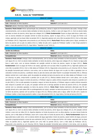 5.8.13.      Aulas de “CHAPINHAR
                                                     AULA N.º (total)

Jardim de Infância:                                                  Data:
U.D.: Adaptação ao Meio Aquático                                     Aula N.º: 1/10 (da U.D.)

Material: placas, chouriços, bolas, pull-boys.
Sumário: Parte inicial: Breve apresentação dos professores, alunos e regras de funcionamento das aulas. Imerge a face
voluntariamente, com os alunos todos sentados na beira da piscina, molhar a cara com água (H1.1). Com os alunos todos
sentados na beira da piscina, atirar água aos colegas (H1.2) Parte fundamental: Expira na água pela boca e pelo nariz,
com os alunos deitados em posição ventral na beira da piscina, soprar na água (H3.1); Corre na água de frente e de
costas, agarrado com as duas mãos na parede (H4.1); Agarrado apenas com uma mão na parede (H4.2); Com a mão dada
ao Professor (H4.3). Segurando uma prancha ou um chouriço (h4.4). Parte final: Efectua saltos para a água, sentados na
beira da piscina com os pés na caleira (H12.1); Saltar de pés com a ajuda do Professor (saltar o mais longe possível e
saltar o mais alto possível (H12.2); Jogo lúdico: “Apanhar o Lixo” (H12.1).

                                                     AULA N.º (total)

Jardim de Infância:                                                  Data:

U.D.: Adaptação ao Meio Aquático                                     Aula N.º: 2/10 (da U.D.)
Competências:                                                        Material: placas, chouriços, bolas, pull-boys.

Sumário: Parte inicial: Imerge a face voluntariamente, com os alunos todos sentados na beira da piscina, molhar a cara
com água (H1.1); Com os alunos todos sentados na beira da piscina, atirar água aos colegas (H1.2); Expira na água pela
boca e pelo nariz, com os alunos deitados em posição ventral na beira da piscina, soprar na água (H3.1). Parte
fundamental: Corre na água de frente e de costas, agarrado com as duas mãos na parede (H4.1); Agarrado apenas com
uma mão na parede (H4.2); Com a mão dada ao Professor (H4.3); Segurando uma prancha ou um chouriço (H4.4); Passa
da posição horizontal para vertical e vice-versa, com os alunos dentro de água com os pés no chão e apoiados com os
cotovelos na beira da piscina, o professor eleva os pés dos alunos até estes ficarem na posição horizontal (H6.1); Efectua
deslize ventral com e sem placa, partir da posição de sentado da beira da piscina com as mãos dadas ao Professor e com
um chouriço no peito, empurrando a parede com os pés (H7.1); Efectua deslize dorsal com e sem placa, com os pés
apoiados na parede e seguro na beira da piscina, o Professor segura-o pelos ombros enquanto este empurra a parede com
os pés (H8.1); Com os pés apoiados na parede e seguro na beira da piscina, o Professor segura-o pelos ombros enquanto
este empurra a parede com os pés, em posição ventral com a barriga apoiada na beira da piscina (H10.1); Em posição
ventral com os cotovelos apoiados na beira da piscina (H10.2). Parte final: Realiza batimento alternado dos MI em
posição dorsal com e sem placa (MS no prolongamento do corpo), sentado na beira da piscina (H 11.1); Em posição dorsal
na beira da piscina, apenas com as pernas na água (H11.2); Efectua saltos para a água, saltar de pés com a ajuda do
Professor (saltar o mais longe possível e saltar o mais alto possível (H11.3); Jogo lúdico, Corrida de barcos (H12.9).

                                                     AULA N.º (total)

Jardim de Infância:                                                  Data:

U.D.: Adaptação ao Meio Aquático                                     Aula N.º: 3/10 (da U.D.)
Competências:                                                        Material: placas, chouriços, bolas, pull-boys.

Sumário: Parte inicial: Imerge a face voluntariamente, com os alunos todos sentados na beira da piscina, molhar a cara
com água (H1.1); Com os alunos todos sentados na beira da piscina, atirar água aos colegas (H1.2); Em posição ventral
molhar a cara com as mãos (H1.3); Apanha objectos no fundo da piscina com os olhos abertos, na zona menos funda da
piscina, com a mão dada ao Professor, tocar com a outra mão no fundo da piscina (H2.1). Parte fundamental: Expira na
água pela boca e pelo nariz, com os alunos dentro de água agarrados à beira da piscina, soprar dentro de água, procurar
aumentar progressivamente a zona da cara submersa (H4.3); Corre na água de frente e de costas, agarrado com as duas
mãos na parede (H2.1); Agarrado apenas com uma mão na parede (H2.2); Com a mão dada ao Professor (H2.3);
Segurando uma prancha ou um chouriço (H2.4); Passa da posição horizontal para vertical e vice-versa, com os alunos
 