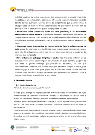 instintos gregários ou sociais só perto dos seis anos começam a aparecer mas ainda
  marcados por um individualismo acentuado. È frequente surgirem discussões e grande
  barulho por não quererem seguir as ordens de companheiros que querem dominar a
  situação. Cada um quer ser muitas vezes (quando há que escolher alguém), sem se
  preocupar com as oportunidades que os outros possam vir a ter.
  - Alternância entre actividade lúdica de casa (solitária) e as actividades
  associadas do Jardim Infantil, o que forma na maioria das crianças, dois estilos de
  comportamento distintos. Esta distinção de comportamentos compreende-se por ser
                                                                                                         7
  uma forma de equilíbrio elaborada na criança, de acordo com as diversas exigências do
  meio.
  - Diferenças pouco importantes no comportamento físico e psíquico entre os
  dois sexos. Os interesses e as tendências entre os dois sexos não divergem, assim
  como não há antagonismos entre eles. Só aos cinco anos começa o despertar do
  interesse pela competição.
  - Maior entusiasmo pelo jogo dirigido por adulto. Nos cinco anos preferem que as
  suas actividades lúdicas sejam dirigidas por um adulto em quem confiem, que pelos da
  sua     idade.   A   grande     confiança     que        possuem   na   Educadora,   faz   com   que
  constantemente a chamem para escolher os grupos, para fazer cumprir as regras, para
  variar de jogo e, para dizer quem jogou bem e quem fez batota. Se ela não está
  presente, com frequência surgem problemas que degeneram em balbúrdia, onde a
  piedade pelos tímidos e pelos fracos, é letra morta.


3. Expressão Motora


   3.1. Objectivos Gerais
(“Orientações Curriculares para a Educação Pré-Escolar”)


O corpo que a criança vai progressivamente dominando desde o nascimento e de cujas
potencialidades vai tomando consciência, constitui o instrumento de relação com o
mundo e o fundamento de todo o processo de desenvolvimento e aprendizagem.
Ao entrar para a educação pré-escolar a criança já possui algumas aquisições motoras
básicas, tais como andar, transpor obstáculos, manipular objectos de forma mais ou
menos precisa.
Tendo em conta o desenvolvimento motor de cada criança, a educação pré-escolar deve
proporcionar ocasiões de exercício da motricidade global e também da motricidade fina,
de modo a permitir que todas e cada uma aprendam a utilizar e a dominar melhor o seu
próprio corpo.
 