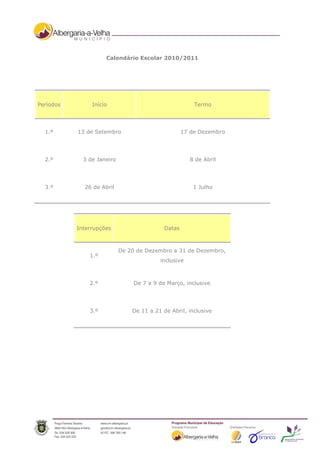 Calendário Escolar 2010/2011




Períodos        Início                                  Termo




  1.º      13 de Setembro                           17 de Dezembro




  2.º        3 de Janeiro                             8 de Abril




  3.º        26 de Abril                               1 Julho




           Interrupções                     Datas



                            De 20 de Dezembro a 31 de Dezembro,
               1.º
                                          inclusive



               2.º               De 7 a 9 de Março, inclusive




               3.º              De 11 a 21 de Abril, inclusive
 