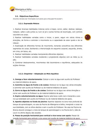 3.2. Objectivos Específicos
(Excertos retirados das “Orientações Curriculares para a Educação Pré-escolar”)


        3.2.1. Expressão Motora


1. Realizar diversas habilidades motoras como o trepar, correr, saltar, deslizar, baloiçar,
rodopiar, saltar a pés juntos ou num só pé e outras formas de locomoção, com controlo
voluntário do corpo.
                                                                                              8
2. Realizar habilidades variadas como o iniciar, o parar, seguir em vários ritmos e
direcções, de forma a controlar o movimento ou a capacidade de estar quieto e de se
relaxar;
3. Exploração de diferentes formas de movimento, tomando consciência dos diferentes
segmentos do corpo, facilitando a interiorização do esquema corporal, esquerda, direita,
em cima, em baixo, etc.
4. Realizar habilidades variadas manipulando diferentes objectos;
5. Realizar habilidades variadas recebendo e projectando objectos com as mãos ou os
pés;
6. Combinar deslocamentos, movimentos não locomotores e equilíbrios, adequados às
acções rítmicas.




        3.2.2. Chapinhar - Adaptação ao Meio Aquático


1. Imerge a face voluntariamente: Colocar a cara na água sem auxílio do Professor
ou material didáctico de apoio.
2. Caminha na água de frente e de costas: Deslocar-se na água nas várias direcções
a caminhar sem auxílio do Professor ou de material didáctico de apoio.
3. Corre na água de frente e de costas: Deslocar-se na água nas várias direcções a
correr sem auxílio do Professor ou de material didáctico de apoio.
4. Expira voluntariamente na água: Expirar pela boca e pelo nariz imergindo a cara
na sua totalidade sem auxílio do Professor ou de material didáctico de apoio.
5. Apanha objectos no fundo da piscina: Apanhar objectos na zona mais profunda do
tanque de aprendizagem, no caso da Piscina de Albergaria-a-Velha, imergindo o corpo na
sua totalidade, com os olhos abertos e sem o auxílio do Professor. No caso da Piscina da
Branca deverá conseguir a meio do tanque de aprendizagem e na Piscina de S. João de
Loure no último degrau das escadas.
6. Passa da posição horizontal para vertical e vice-versa com apoio: Passar da
posição horizontal para vertical e vice-versa com auxílio de material didáctico de apoio
 
