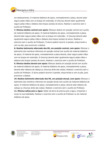 em deslocamento; O material didáctico de apoio, nomeadamente a placa, deverá estar
seguro pelas mãos com os braços em extensão; O chouriço deverá estar igualmente
seguro pelas mãos e debaixo dos braços (axilas) do aluno; Realizar o exercício sem o
auxílio do Professor.
7. Efectua deslize ventral com apoio: Efectuar deslize em posição ventral com auxílio
de material didáctico de apoio; O material didáctico de apoio, nomeadamente a placa,
deverá estar seguro pelas mãos com os braços em extensão; O chouriço deverá estar
igualmente seguro pelas mãos e debaixo dos braços (axilas) do aluno; Realizar o
                                                                                          9
exercício sem o auxílio do Professor; O aluno poderá recorrer à parede, empurrando-a
com os pés, para promover o deslize.
8. Realiza batimento alternado dos MI, em posição ventral, com apoio: Efectuar o
batimento dos membros inferiores em posição ventral com auxílio de material didáctico
de apoio; O material de apoio, nomeadamente a placa deverá, estar seguro pelas mãos
com os braços em extensão; O chouriço deverá estar igualmente seguro pelas mãos e
debaixo dos braços (axilas) do aluno; Realizar o exercício sem o auxílio do Professor.
9. Efectua deslize dorsal com apoio: Efectuar deslize em posição dorsal com auxílio
de material didáctico de apoio; O material didáctico de apoio, nomeadamente a placa,
deverá estar debaixo da cabeça ou chouriço atrás das costas; Realizar o exercício sem o
auxílio do Professor; O aluno poderá recorrer à parede, empurrando-a com os pés, para
promover o deslize.
10. Realiza batimento alternado dos MI, em posição dorsal, com apoio: Efectuar o
batimento dos membros inferiores em posição dorsal com auxílio de material didáctico de
apoio; O material didáctico de apoio, nomeadamente a placa, deverá estar debaixo da
cabeça ou chouriço atrás das costas; Realizar o exercício sem o auxílio do Professor.
11. Efectua saltos para a água: Saltar da beira da piscina para a água, imergindo o
corpo na sua totalidade; Realizar o exercício sem o auxílio do Professor ou de material
didáctico de apoio.
 
