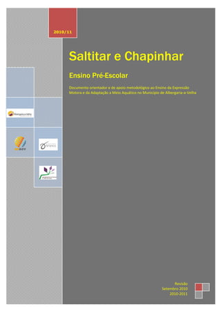2010/11




     Saltitar e Chapinhar
     Ensino Pré-Escolar
     Documento orientador e de apoio metodológico ao Ensino da Expressão
     Motora e da Adaptação a Meio Aquático no Município de Albergaria-a-Velha




                                                               Revisão
                                                         Setembro 2010
                                                             2010-2011
 