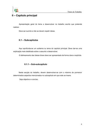 Título do Trabalho

II – Capítulo principal


         Apresentação geral do tema a desenvolver no trabalho escrito que pretende
 realizar.

         Deve ser sucinto e não se devem repetir ideias.




         II.1 – Subcapítulos


         Aqui aprofunda-se um subtema ou tema do capítulo principal. Deve dar-se uma
 explicação mais detalhada sobre o assunto a desenvolver.

         O delineamento das ideias-chave deve ser apresentado de forma clara e explícita.




                II.1.1 – Sub-subcapítulo


        Nesta secção do trabalho, devem desenvolver-se com o máximo de pormenor
 determinados aspectos mencionados no subcapítulo em que este se insere.

         Seja objectivo e conciso.




                                                                                        8
 