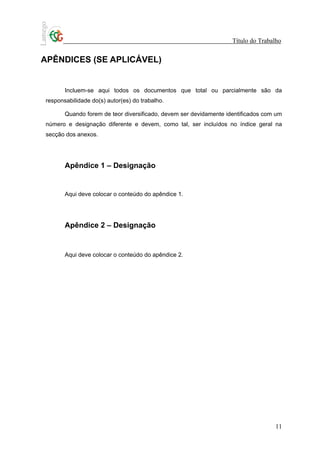 Título do Trabalho


APÊNDICES (SE APLICÁVEL)


       Incluem-se aqui todos os documentos que total ou parcialmente são da
responsabilidade do(s) autor(es) do trabalho.

       Quando forem de teor diversificado, devem ser devidamente identificados com um
número e designação diferente e devem, como tal, ser incluídos no índice geral na
secção dos anexos.




       Apêndice 1 – Designação


       Aqui deve colocar o conteúdo do apêndice 1.




       Apêndice 2 – Designação


       Aqui deve colocar o conteúdo do apêndice 2.




                                                                                  11
 