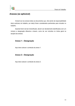 Título do Trabalho


Anexos (se aplicável)


        Incluem-se nos anexos todos os documentos que, não sendo da responsabilidade
 do(s) autor(es) do trabalho, por ele(s) foram considerados pertinentes para inclusão no
 trabalho.

        Quando forem de teor diversificado, devem ser devidamente identificados com um
 número e designação diferente e devem, como tal, ser incluídos no índice geral na
 secção dos anexos.




        Anexo 1 – Designação


        Aqui deve colocar o conteúdo do anexo 1.




        Anexo 2 – Designação


        Aqui deve colocar o conteúdo do anexo 2.




                                                                                     12
 