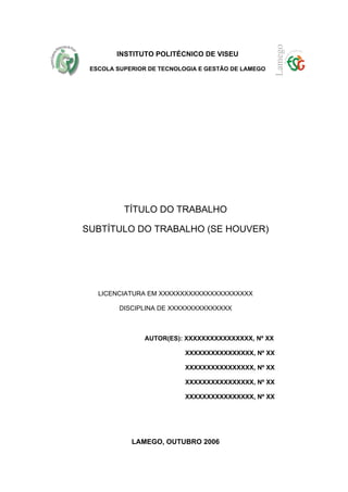 INSTITUTO POLITÉCNICO DE VISEU

 ESCOLA SUPERIOR DE TECNOLOGIA E GESTÃO DE LAMEGO




          TÍTULO DO TRABALHO

SUBTÍTULO DO TRABALHO (SE HOUVER)




   LICENCIATURA EM XXXXXXXXXXXXXXXXXXXXXX

         DISCIPLINA DE XXXXXXXXXXXXXXX



                AUTOR(ES): XXXXXXXXXXXXXXXX, Nº XX

                           XXXXXXXXXXXXXXXX, Nº XX

                           XXXXXXXXXXXXXXXX, Nº XX

                           XXXXXXXXXXXXXXXX, Nº XX

                           XXXXXXXXXXXXXXXX, Nº XX




            LAMEGO, OUTUBRO 2006
 
