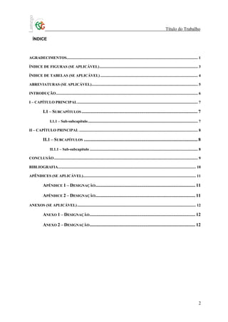 Título do Trabalho

   ÍNDICE



AGRADECIMENTOS........................................................................................................................................ 1

ÍNDICE DE FIGURAS (SE APLICÁVEL)...................................................................................................... 3

ÍNDICE DE TABELAS (SE APLICÁVEL) ..................................................................................................... 4

ABREVIATURAS (SE APLICÁVEL).............................................................................................................. 5

INTRODUÇÃO................................................................................................................................................... 6

I – CAPÍTULO PRINCIPAL............................................................................................................................. 7

            I.1 – SUBCAPÍTULOS ..................................................................................................... 7

                   I.1.1 – Sub-subcapítulo.................................................................................................................. 7

II – CAPÍTULO PRINCIPAL ........................................................................................................................... 8

            II.1 – SUBCAPÍTULOS ................................................................................................... 8

                   II.1.1 – Sub-subcapítulo ................................................................................................................ 8

CONCLUSÃO ..................................................................................................................................................... 9

BIBLIOGRAFIA............................................................................................................................................... 10

APÊNDICES (SE APLICÁVEL)..................................................................................................................... 11

            APÊNDICE 1 – DESIGNAÇÃO....................................................................................... 11

            APÊNDICE 2 – DESIGNAÇÃO....................................................................................... 11

ANEXOS (SE APLICÁVEL) ........................................................................................................................... 12

            ANEXO 1 – DESIGNAÇÃO ............................................................................................ 12

            ANEXO 2 – DESIGNAÇÃO ............................................................................................ 12




                                                                                                                                                               2
 