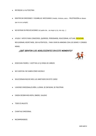  REFORZAR LA AUTOESTIMA
 IDENTIFICAR EMOCIONES Y ASUMIRLAS: NECESARIAS (miedo, tristeza, asco... FRUSTRACIÓN-un deseo
que no se cumple)
 NO ENTRAR EN PROVOCACIONES (el padre de... es mejor q tú, me voy...)
 AYUDA Y APOYO PARA CONOCERSE, QUERERSE, PERDONARSE, REACCIONAR, ACTUAR, ESCUCHAR,
REFLEXIONAR, RESPETARSE, SER AUTÉNTICOS... PARA VIVIR EN ARMONÍA CON LOS DEMÁS Y CONSIGO
MISMO.
¿QUÉ SIENTEN LOS ADOLESCENTES EN ESTE MOMENTO?
 DESECHAN PADRES / ACEPTAN LO Q VENGA DE AMIGOS
 NO CUENTAN- NO SABEN CÓMO HACERLO
 SELECCIONAN MUCHO MÁS LAS AMISTADES EN ESTE CURSO
 VAIVENES EMOCIONALES-RÍEN, LLORAN, SE ENFADAN, SE FRUSTRAN
 EXIGEN DECIDIR MÁS-ROPA, DINERO, SALIDAS
 TODO ES INJUSTO
 CHANTAJE EMOCIONAL
 INCOMPRENDIDOS
MARÍA QUINTAS
 