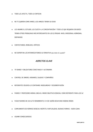  TODO LES AFECTA, TODO LO CRITICAN
 NO TE QUIEREN COMO AMIGO, LOS AMIGOS TIENEN SU EDAD
 LES ABURRE EL ESTUDIO, LES CUESTA LA CONCENTRACIÓN Y TODO LO QUE REQUIERA ESFUERZO-
TIENEN OTROS PROBLEMAS MÁS INTERESANTES EN LOS Q PENSAR- NIVEL EMOCIONAL-HORMONAL
DISPARADO
 CONTESTARIOS, REBELDES, CRÍTICOS
 NO SOPORTAN LOS INTERROGATORIOS-ALTERNATIVA-pq crees tú q pasó?
ASPECTOS CLAVE
 TP DIARIO Y OBLIGATORIO-CONSTANCIA Y AUTONOMÍA
 CONTROL DE DINERO, HORARIOS, SALIDAS Y COMPAÑÍAS
 REFERENTES SÓLIDOS-LO CONTRARIO: INSEGURIDAD Y DESORIENTACIÓN
 PADRES Y PROFESORES-MISMA LÍNEA-EL MISMO OBJETIVO-ESENCIAL COMO REFERENTE PARA LOS Ss'
 FACILITADORES DE UN ALTO RENDIMIENTO: 8 H DE SUEÑO-DESAYUNO-HIGIENE-ORDEN
 CUMPLIMIENTO DE NORMAS BÁSICAS: RESPETO, PUNTUALIDAD, BUENAS FORMAS – BUEN CLIMA
 ASUMIR CONSECUENCIAS
MARÍA QUINTAS
 