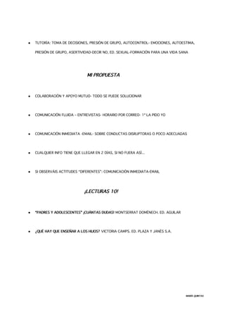  TUTORÍA: TOMA DE DECISIONES, PRESIÓN DE GRUPO, AUTOCONTROL- EMOCIONES, AUTOESTIMA,
PRESIÓN DE GRUPO, ASERTIVIDAD-DECIR NO, ED. SEXUAL-FORMACIÓN PARA UNA VIDA SANA
MI PROPUESTA
 COLABORACIÓN Y APOYO MUTUO- TODO SE PUEDE SOLUCIONAR
 COMUNICACIÓN FLUIDA – ENTREVISTAS- HORARIO POR CORREO- 1ª LA PIDO YO
 COMUNICACIÓN INMEDIATA -EMAIL- SOBRE CONDUCTAS DISRUPTORAS O POCO ADECUADAS
 CUALQUIER INFO TIENE QUE LLEGAR EN 2 DÍAS, SI NO FUERA ASÍ...
 SI OBSERVÁIS ACTITUDES “DIFERENTES”: COMUNICACIÓN INMEDIATA-EMAIL
¡LECTURAS 10!
 “PADRES Y ADOLESCENTES” ¡CUÁNTAS DUDAS! MONTSERRAT DOMÉNECH. ED. AGUILAR
 ¿QUÉ HAY QUE ENSEÑAR A LOS HIJOS? VICTORIA CAMPS. ED. PLAZA Y JANÉS S.A.
MARÍA QUINTAS
 