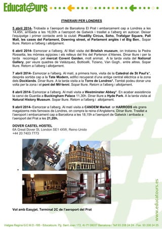 VIATGE PER PARIS
ITINERARI PER LONDRES
5 abril 2014- Trobada a l’aeroport de Barcelona El Prat i embarcament cap a Londres a les
14,45h, arribada a les 16,00h a l’aeroport de Gatwick i trasllat a l’alberg en autocar. Deixar
l’equipatge i primer contacte amb la ciutat: Picadilly Circus, Soho, Trafalgar Square, Pall
Mall, les cases del Parlament, Downing street, el Parlament anglès i el Big Ben.. Sopar
lliure. Retorn a l’alberg i allotjament.
6 abril 2014- Esmorzar a l’alberg. Al Matí visita del Bristish museum, on trobareu la Pedra
Rossetta, les mòmies egípcies i els relleus del fris del Partenon d’Atenes. Dinar lliure i per la
tarda recorregut pel mercat Covent Garden, molt animat. A la tarda visita del National
Gallery, per veure quadres de Velázquez, Botticelli, Tiziano, Van Gogh.. entre altres. Sopar
lliure. Retorn a l’alberg i allotjament.
7 abril 2014- Esmorzar a l’alberg. Al matí, a primera hora, visita de la Catedral de St Paul’s*,
després sortida cap a la Tate Modern, edifici recuperat d’una antiga central elèctrica a la zona
dels Docklands. Dinar lliure. A la tarda visita a la Torre de Londres*. També podeu donar una
volta per la zona i el pont del Mil·lenni. Sopar lliure. Retorn a l’alberg i allotjament.
8 abril 2014- Esmorzar a l’alberg. Al matí visita a Westminster Abbey*. En acabar assistència
la canvi de Guardia a Buckingham Palace 11,30h. Dinar lliure a Hyde Park. A la tarda visita al
Natural History Museum. Sopar lliure. Retorn a l’alberg i allotjament.
9 abril 2014- Esmorzar a l’alberg. Al matí visita a CANDEM Market or HARRODS els grans
magatzems més famosos de Londres, on compra la reina d’Anglaterra. Dinar lliure. Trasllat a
l’aeroport i embarcament cap a Barcelona a les 18,15h a l’aeroport de Gatwick i arribada a
l’aeroport del Prat a les 21,20h.
DOVER CASTEL HOSTEL
6A Great Dover St, London SE1 4XW, Reino Unido
+44 20 7403 7773
•
Vol amb Easyjet. Terminal 2C de l’aeroport del Prat
 