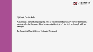 3) Create Parsing Rule:
We created a parser here (Image 1). Now as we mentioned earlier, we have to define some
parsing rules for the parser. Here we can select the type of rule. Let's go through with an
example.
Eg: Extracting Date field from Uploaded Document:
 