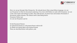 Now, we can go through Odoo Perspective. We already know Odoo using Python language, we can
use Docparser in Odoo for document analyzing. If we clear with Python as codes with Docparser, we can
create some forms and settings in Odoo, then add api keys, its parser keys and analyze thousands of
documents within minutes. The Python stuff is describing below:
Docparser Python api:
we can use Docparser api for:
To list Document Parsers.
To upload documents to a Document Parser with its ID.
To obtain our parsed data in the desired format.
These are described below with python code.
 