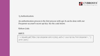 1) Authentication:
An authentication process is the first process with api, It can be done with our
Docparser account’s secret api key. See the code below:
Python Code:
INPUT:
 