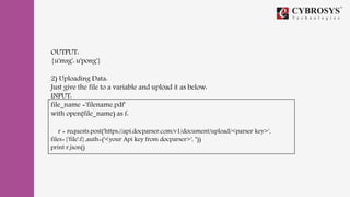 OUTPUT:
{u'msg': u'pong'}
2) Uploading Data:
Just give the file to a variable and upload it as below:
INPUT:
file_name ='filename.pdf'
with open(file_name) as f:
r = requests.post('https://api.docparser.com/v1/document/upload/<parser key>',
files={'file':f},auth=('<your Api key from docparser>', ''))
print r.json()
 