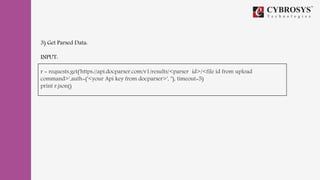 3) Get Parsed Data:
INPUT:
r = requests.get('https://api.docparser.com/v1/results/<parser id>/<file id from upload
command>',auth=('<your Api key from docparser>', ''), timeout=5)
print r.json()
 