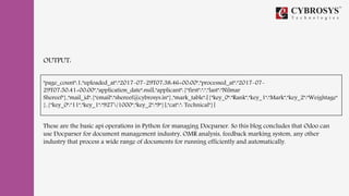 OUTPUT:
"page_count":1,"uploaded_at":"2017-07-29T07:38:46+00:00","processed_at":"2017-07-
29T07:50:41+00:00","application_date":null,"applicant":{"first":":","last":"Nilmar
Shereef"},"mail_id":{"email":"shereef@cybrosys.in"},"mark_table":[{"key_0":"Rank","key_1":"Mark","key_2":"Weightage"
},{"key_0":"11","key_1":"927/1000","key_2":"9"}],"cat":": Technical"}]
These are the basic api operations in Python for managing Docparser. So this blog concludes that Odoo can
use Docparser for document management industry, OMR analysis, feedback marking system, any other
industry that process a wide range of documents for running efficiently and automatically.
 