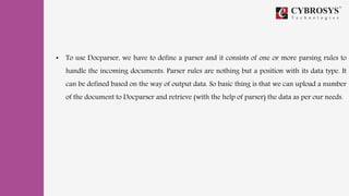 • To use Docparser, we have to define a parser and it consists of one or more parsing rules to
handle the incoming documents. Parser rules are nothing but a position with its data type. It
can be defined based on the way of output data. So basic thing is that we can upload a number
of the document to Docparser and retrieve (with the help of parser) the data as per our needs.
 