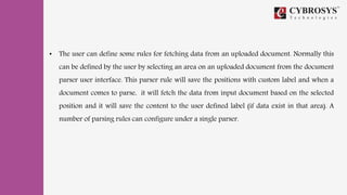 • The user can define some rules for fetching data from an uploaded document. Normally this
can be defined by the user by selecting an area on an uploaded document from the document
parser user interface. This parser rule will save the positions with custom label and when a
document comes to parse, it will fetch the data from input document based on the selected
position and it will save the content to the user defined label (if data exist in that area). A
number of parsing rules can configure under a single parser.
 