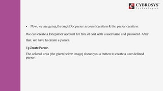 • Now, we are going through Docparser account creation & the parser creation:
We can create a Docparser account for free of cost with a username and password. After
that, we have to create a parser.
1) Create Parser:
The colored area (the given below image) shows you a button to create a user defined
parser.
 