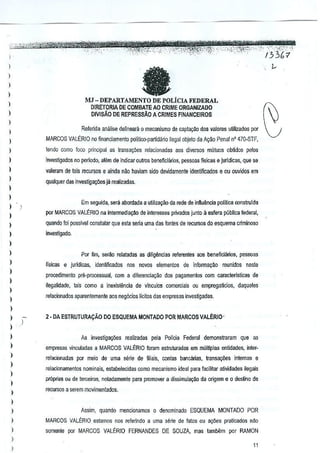 ,~,','t·,

,

133M

I

, c

fa

)

)
)

MJ - DEPARTAMENTO DE POLiCIA FEDERAL
DIRETORIA DE COMBATE AO CRIME ORGANIZADO
DIVISAO DE REPRESSAO ACRIMES FlNANCEIROS

)

I
)

,

Re~erida analise delineara 0mecanismo de captar;ao dos valores uUlizados por

I

MARCOS VALERIO nofinanciamento

politiro-pMid<lrio ilegal objeto daA9ao Penal n' 470-STF,

)

tendQ como loco pTincipal as Irnnsa~oes relacio~adao aos diverso$ muluo5 obtidos f)erOS

)

investigados no pefiodo, alOm de indicar Quiros beneftciilnos, pes$oas fisicas jurldicas, que se
e

,
,
I

valeram de tais recursos eainda nao haviam sido devidamente identmcados

e au ouvidos em

qualquer das investigar;Oes jil realizadas.

I
Em S€juida, sera abordada aulili<a~ao da rede deinflu~ncja poillica construlda

)
)

por MARCOS VALERIO na inlermedla~l!o de inleresses p~vados junto aesfera publica federal,

)

quartdo foi p-ossivelamslalar que esta senauma das lontes de recursosdo esquema criminoso

)

investigado.

,,
I

)
)
)

)

Por tim, serao relatadas as diligMcias re!erentes 80s beneficiarios, pasooas
fisicas e jurldicas, idenljficados

nos novos elementos de informac~o

reunidos

neste

procedimenlo pre-processual, com a dilerenda~ao dos pagamentos com caracterrsticas de
iiegalklade, tais como a inexislencia de vinculos comerciais ou empregalicios, daqueles
relacionados aparentemente aos neg6cios licitos des empreses invesligadas.

I
)

,
,
,
,
,,

2· DA ESTRUTURA~AO DO ESQUEMA MONTADO POR MARCOS VALERIO'

)

)

)
)

)

As investiga0es

realizadas pela Policia Federal demonstraram que as

empres8s vincutadas a MARCOS VALERIO torem estruturadas ern multiplas entidades, inter·
relacionadas por meio de urns sene de filieis, conies bancllrias,lfansa~Oes inlemas e
relacionamentos nominais, estabeleGidas como mecanisrnoideal para facililar atividades ilegais
proprias 00 de lerceiros, notadamente para promover a dissimula~i:oda origem e 0 destino de
recursos a salem movimenlados.

Assim, quando mencionamos 0 denominado ESQUEMA MONTADO paR
MARCOS VALERIO eslamos nos relerindo a urna sene de latos ou a~6es prEticados n1o

I

sornente por MARCOS VALERIO FERNANDES DE SOUZA, mas tamb€m par RAMON

,

11

)

 