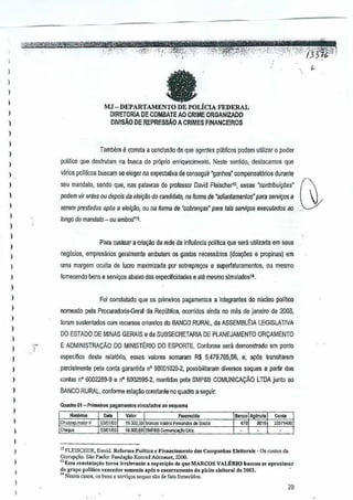 I
)
)
)

,,

I

r.u-

DEPARTAMENILicIA

DIRETORlA DE COMBAlE

FEDERAL

AD CRIME ORGANIZADO

DMSAO DE REPRESSAO ACRIMES FINANCEIROS

)

,
,,

politico que desfrutJm na busr.a do pr6prio enriquecimento. Neste sentido, destlc.amcsue
q

)

podem vir antes OU depois da IIlei010 do candidalo, na forma da "at/ian/amenia:;;" para serviqos
a

I

seTaro prestados ap6s a fr!ej~iio, ou na fomJa de 'cobn:m98s' para tais serviqos exeGutedos eo

)

Tambitm e correia a conclusao deue agent€s piiblicos podemutilizar 0 poder
q

I

vMos politicos buscam se eleger a expectativa de oonseguir "goohos"compensal6rios
n

durante

seu mandalo, sendo que, nas palavras do professor David
Fleiscnerl2, essas "c(mlribui~s"

,
,
,

)

tongo domandalo - ou ambos'''.

I

Para custear a cria91io da rede de inffut1~cia polTtica que sera utilizada em seus
neg6cios, empresarios

geralmente

embufem os gastos neressarios

(doa¢es

e propinas)
em

)

uma margem aGuila de lucre maximizada por sobrepre',X)S e superfaturamentos,

ou mesmo

I

fomecendo bens e servi90s abaixo das especificidades e ate mesmo simulados14.

)
)

Foi consta!ado que os plimeiros pagamentos a integrantes do niicleo politico

)

nomeado pela Procurado~a-Geral da Republica,ocorrido:; ainda no mas de janeiro de2003,

)

foram sustenlados com recursos oriundosdo BANCO RURAL, da ASSEMBLtlA

)

DO ESTADO DE MINAS GERAIS e da SUBSECRETARIA

)

E ADMINISTRAyAo

DO MINISTt:RIO

DE PLANEJAMENTO

LEGISLATIVA
ORyAMENTO

DO ESPORTE.
Confurme sera demDnstrado em ponto

,,

especifico des!e relat6rio, esses valores somaram R$ 5.479.765,56, e; ap6s transitarem

)

contas nO 6002289-9 e nO 6002595-2, mantidas pela SMP&B GOMUNICACAO LTDA junto ao

I

,

BANCO RURAL, conforme relayao constanteno

,

Quadro 01 - P,;meiro' pagamanlo. vinculado•• 0 "Q·""ma

)

)

I

,

parcialmente pela coola garantida nO 98001020-2, possibilitaram dlversos saques a partir das

.-

Ch.OOIlIJl.malorV
03iOllW
Ch"IU'

V.lor

quadro a seguir.

F.""recldo

!9.m.s~M.""" VaIOnoaman;"
f
la.ooa.&Bi§..MPtB
~m""~

cia Sou,",

w,.

I
)

,
I

I

" FLEISCHER, D,vid. Rcl"orm. l'ol!(i'a e flnanei.moot<J d•• C.mpanh •• Elell",..l, - Os custos da
CorruPl'io.

Sio Paulo: O:U"d,~iio Konrad A<knaucr, 2000.

"E". <"n,ut.,~o torna

;rrole..-an!c As"posi~~o d. que MARCOS VALllmo bu,eou .., "proxi",ar
do grupo rolitico venoedor 'omente ap6, "enoerramenlo do pl'i!o <Iel!o....! J.
14Nest"" casos, os bons 0 soIVi""

,equCI

.w de faro

~Ow..

fornecidn,.

20

 