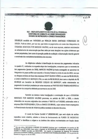MJ - DEPARTAMENTO DE POLiClA FEDERAL
D!RETORIA DE COMBATE AO CRIME ORGANIZADO
DMsAO DE REPRESSAO A CRIMES FINANCEIROS
500.000,00 recebido em 1410112003 par RENILDA MARIA SANTIAGO FERNANDES DE
SOUZA. Pode"se infertr, por sua vez. que lodos as pagamenlos em nome dos integrantes do
ESQUEMA MONTADO POR MARCOS VALERIO.ou de suas esposas. eslariam relacionados
ao adi~nlamento da remuneraGao que Ihes cabia par suas alua~oes nas ~Itiles criminosas que
seriamperpetradas,

bem como a oper~

padroo de oculta~o e dissimula~ao visando garantir

o anonimato dos verdadeiros beneFicilinos dos recursDs.

As dilig~ncias volladas a identiffca..ao da natureza dos pagamentos indicados
no quadro 01, r€alizadas na segunda etapa das investigar;l'Hls,
comproVIJu que no momenta de
lais Pll9amentos Qaneiro de 2003). MARCOS VALERIO ja
havia conseguido sa a,oroximar de
integrantes do gropo poll~co que assumiu0 Govemo Federal no inlcio do ano de 2003,vez que
os cheques emilidos emfavordas empresas STAFF AUDIO E VIDEO, no valor de R$ 80.000,00,
e CASO COMERCIO E SERVlQO LTDA,r.ovalol de R$ 118.5CtD.OO, como 0 depOsito de R$
bem
60.000.00 em beneficio de RICARDO COELHO DE BARROS1.,
estao relacionados

ao

pagamento de serviGos preslados pore6tas empresas ao PART1DO DOS TRABALHADORES no·
transcorrer da campanha eleitoral que ocorreu no ano de 2002.

Tambem se destaca nestainves~ga~ao a constaia,ao de que 0ESQUEMA
)

)

"

,.j...

MONTADO paR

MARCOS VALERIO promoveu,no perlodo de 2001 a 2005,0 desvio

sistematico de recursos oriSinados dos conlrat~s n' 99/1131 nO 01/2003,'oolebrades entrn a
e

)
)

,
)

,,
,
)

emprnsa DNA PRo"PA~ANDA LTDA e 0 BANCO DO BRASIL, cu)as valoras faram empregmJos
no financiamento cia l£!de de infiuencia polltica rnontada 110
decorrel dos anos.

o Laudo de Exame Contabil n' 282812006·INC, que sera objato de analise
especjfioo neste relat6rio, es!udou a forma de funcionamento do FUNDO DE INCENTIVO
VISANET e identtfioou a orfgem e os destines dos valores movirrJef1lados em fun9ao desse

)

,

" Em '"' oil;.", RICARDO COELHO DE BARROS Jeciorou que 0 fecebimenro d. quonl;, de R$

)

80.000,00 em lDJ(l112003, bern como 0 depOsito Je R$ 80.000,00 ""' b.neficio da empres. STAFF

)

AUDIO E VIDEO ocortido om 08/0112003, Jiz rcspeito '0 p'e'men'" d. dcspesas d. camp,nh,
ot.ito",1 de JUDSON CABRAL, camlidato do PARTIDO DOS TRABALHADORES _ PT aDgovemo do
Est""" de AI'EO.' no ,no de 2002.
.

)

22

 