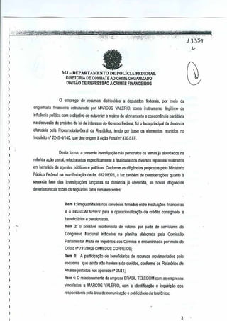 ,-' -- , '.-.-' "-, -, -" '" -" -, '., -, l'ttftt"jtT;:KttW~_'(Rtzttn;_:,-., ,-.,~

'"
·'·~~~
J~£':):.?ci;~.~

..',;:<1,:).,;·:"-'.'
·-".''r~"'·.'·.-",.,:.
..
"

"'5
JJ3 S

-

I
)

fa

)
)

)

I
)

MJ-DEPARTAMENTO
DE POLiclA FEDERAL
DIRETORIA DE COMBATE AO CRIME ORGANIZADO
DIVISAO DE REPRESsAO A CRIMES flNANCEIROS

)
)
)

o emprego de recursos distribuidos a deputados federais, par meio cia

I

engenharia linam;eira eslruturada por MARCOS VALtRIO, como inslrumenlo ilegitimo de

)

inftuencia polltica com 0 objetillO de subverter 0 regime de alinhamento e conoorrencia

)

na disCtlssao de projetos de lei de interesse do Govemo Federal, 0 foco principal da demlncia
foi

I
I

o/ercada pela PrOGuradoria·Geral da Republica, tendo por base os elementos reunidos no

partidana

Ir.querito n' 2245-41140, que deu origem 11 ~ao Penal 470-STF,
A
nO

)
)

)

Dasla forma, a presente investiga<;ilo nao perscrulou os lemas ja abordados na

)

referida ayilo penal, relacJonados especificamente il finalidade dos diversos repasses realizados

)

em beneficio de agentes pilblicos e politicos.Conforme as dilig~ncJas propostas pelo Ministerkl

)

Publico Federal na manifestaciio de fis. 32116325, it Iuz lambem de considera0es
8

)

segooda lase des investiga<;De$ ]an~adas na denim!;ia ja olerecida, as rlOVas diligencias

)

deveriam recair sobre os seguinles lalos remanescenles:

quanto a

)
)

)

Item 1: irregularidades nos con¥~nios finnados entre insmuiGl'les financeiras

)

eo

)

beneficiilnos e pensionislas,

)

Item 2: 0 posslve] recebimento de valores por perle de servidores do

)

Congresso

)

Parlamentar Mista de Inqueritos dos Correios e encaminhada par melo do

)

Olldo n0731f200S-CPMI DOS CORREIOS;

)
)

,
,
,
)

INSSIDATAPREV para a operacionalizayiiod,e erMilo consignado a

Nacional indicados na planilha elaoorada

pela Comissao

Item 3: A participeyllo de beneficiarios de recursosmo'limentados pelo
esquema

que ainda nilo ha'liam aida ouvidos, conlorme os Relat6rios de

Amllise juntados nos apensos n' 01111;

)

Item 4: 0 relacionamento da empresa BRASILTELECOM com as empresas

)

vinculadas a MARCOS VALtRIO, com a ioonlificacao e inquiri<;:K> dos
respansaveis pela area de comunicayilo e publicidade da telefOnica;

)

)

3

 