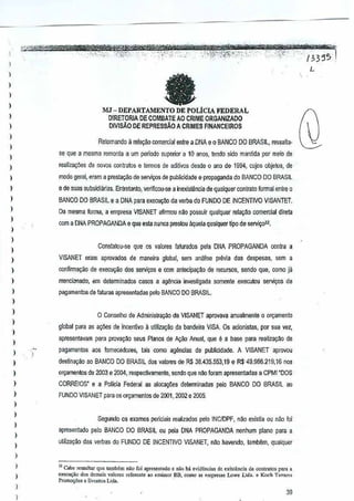 l
)

I

fa

)

,

)

MJ -

I

DEPARTAMENTO DE POLiClAFEDERAL

DIRETORIA DE COMBATEAO CRIME ORGANIZADO
DIVlsAO DE REPRESSAO A CRIMES FlNANCE1ROS

)
)

Reiomando a rela~ao oomercial entre a DNA e 0 BANCO DO BRASIL
, ressBIta-.

)

se que a mesma remonla aurn perlodo superior a 10 anos, te~do sido mantida rneio de
por

)

,

modo geral, eram a preslal"lo de serv¢> de publicidade e propagandao BANCO DO BRASIL
d

)

e de suas subsidianas. Entretanto, W!rifrcol)-se a inexistilncia de qualquer contralo formal
entre 0

I

BANCO DO BRASil e a DNA para execucM da verba do FUNDO DE INCENTIVO

)

Da rnesma forma, a empresa VISANET afrrmou nilo possuir ualquer relaya() oomercial direta
q

realiza~5es de navos oontra!os e lermos de aditivQs desde 0 aoo de 1S94, cujos ohjetos, de

)

I

com a DNA PROPAGANDAe

VISANTET.

que esta nunca prestou <'tquelaquafquer lipo de servi~2.

)
)

Conslalou-se

)

que os valoras falurados

pala DNA PROPAGANDA

contra a

)

VISANET eram ~provados de maneira global, sem an~lise prlivTa das despesas, a
sem

)

confirmar;w de exeGIIIfSOdos servi900 e com antecipacao deecursos, sendo que, como ja
r

)

mencionOO!J~ em delerminados casos a agencia investigada

)

pagamentosde fatums apresentadas pelo BANCO00 BRASIL.

somenle execlilou

servicos de

)
)

o Conselho

)

de Adminislra"no da VISANET aprovava anualmente 0 or"amento

global para as a:;Cies de incenlivo utilizar;iio ,da bandeira VISA Os acionlstas,
a

)

por sua vez,

apresentaV<lm para provav~o seus Planas de A~iio Anual, que e a base realila¥ao de
para

)
)

pagamentos aos fomecedo/"es, lars como agellCias de publicidade. A VISANET aprovou

,

destina9ao ao BANCO DO BRASIL dos valores de R$ 38.435.553,1S e R$'49.956.219,16

)

CORRErOS' e a Policia Federal as alocal"!es determin~d~s peJo BANCO DO BRASrL ao

)

FUNDO VISANET para os Of9amento5 de 2001, 2002 e 2005,

)

rlOS

orQamenlos de 2003 e 20M, respec1i'lamente,sendo que n1lo foram apresentadas a CPMr"oOS

)
)

I
I

,

)

)
)

Segundo os exames psriciais realizados pero INCIDPF, nao
e;.:istia ou nao!oi
apresentado

pe:o BANCO 00

BRASIL peJa DNA PROPAGANDA nenhum
ou

plano para a

ujjliza~ao das verbas do FUNOO DE INCENTIVO VISANET, mlo havendo, tambffin,

qualquer

"Gabc "ssaltar que lamlli:mniio loi ap'"oo"do 0 ".0 b. ovid"ne'.,"o <xi'lenda do oontralO, para a
exOOl",<>o, domai" v,]o,os ",[crente'Q omis<OIEE, 00"'" " ""'pre", Ulwe Ltda. e Koch T,v.",
d
Pro""",iies e Ev""ios Ltd•.

)

I

39

 
