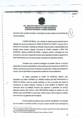 1 :?!!1"W'..-:'l!1!l'ret4IW

' - . -mer'
... "- -- __
,.
.$r*?~~> tH-',umw!!,, AtU"'W%%w<wenC'a , - '5:' "-1 ~
Sn;r~):i::;:' o.--',""'.~_ttr~'·;
!2Bt
","

,

...,

.... - -'.:,f,,',

--._-,f.,

-.

...... ,.;.,

... -,,:'_.

-'-- ;'-"""~:""" ....
",',"- ,'" :': .-

en,,''',

I
)

,

e

)

)
)

i1J - DEPARTAMENTO DE POLICIA FEDERAL

)

DIRETORlA DE COMBATE AO CRIME ORGANIZADO
DIVISAO DE REPRESSAo A CRIMES FINANCEIROS

)
)

documenlo entre as partes vinculando a necessidade de preslar setVi~os em decorr~ncia dos

)

valores Iransferidos,

)
)

o BANCO

)

DO BRASIL, comoacionista da Visanel possuia aulonomia para a

)

uulizagao dos recursos provenientes do FUNDO DE INCENTIVO
VlSANET, recaindo sabre a

,

Oiretolia de Comunica<;ao eMaikeling da instituiCao financeira estatal a responsabilidade pela

)

CORREIOS". cabena ao BANCO DO BRASIL andica~o,
i

I

alacavao desses recursos. Segundo inlorma90es da VISANET prestadas a CPMI "DOS

)

e5co~hae conratayao dos seus

fomecedores. sendo ese 0 responsavel excJuslvo pelas negocia90es de lodos os pagamentos a

)

DNA PROPAGANDA, bern como pela execu~ao eflscaliza9ao dos respectivos contratos.

)

)

,

relacionados- as diversas irregularidades OUfalhas praticadas pejos funciOililrioS do BANCO DO

)

BRASIL,reslx.>nsitveis p€lo processo de liber<lI;;!l0dos pagamenlos e analise das presla~oe~ e
d

)

conlas']. focando este rela!6rio no mapeamento do destino dos recursos distribuidos.

Ressalte-.se qUB a presente invesliga9ilo nao prelende adenlrar os asp€clos

)

,

)

Os valores

)

provenientes do

FUNDO

DE INCENTIVO

ViSANET

cram

depositados nas conlas nO 601999--4 ou nO 60200()''3 mantidas pela DNA PROPAGANDA no

)

BANCO DO BRASIL, sendo em seguida transferidos, flO todo ou ern parte, para fundOs de

)

)

I

investimentos da mesma instiluic;ao, vinculados as conlas
602000.3 00 603000·9. Ap6s

)

autorizal'ao formal da, insutuiyao financeira pam pagamento a presladores

)

elaborada mediante Nota TeCllica, a DNA PROPAGANDA transleria os recursos da conta

)

602000-3 pam conta 601999·4 e a partir desta, mediante cheque, TED ou saql.les em especie,

)

de servi7's,

eram efeluados os pagameotos aos fomOCEXtores.

)
)

)
)

Conlanne reat6rio da audiloria Intema dD BANCO DO BRASIL34, loi constalaao
que em selembro e novembro de2001 e em junho e Qutubro de2002 houve antecipayao de

)

,

33POtdelcrnrina<;iiodo MPF. Polki. federal insu.urou in"u~riloesp.dr.", ne,le ,""lido, tegislrada sob
o nO1M.555/2006·DELEfAZ!SR,lDPF!DF,

I

40

)

"'litem 7.2.l.5 do rolal6rio dolalh,do

d. Audito!i. lorern. do B.nco do B,.iI.

'''"

 