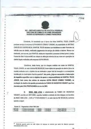 ,'. - -,', ,,-' "--~r;;vn'-;"tfSiiffi!*itfmtwwt{'i

'
"~*ii$~1'sv;;;:;:c_,_,., '-,i):,-:,!f,,',,:'~' '-':""
_ ""
--; "_')'--_'~'lt;_>:;<""
),r,,:,;;,c"fk:.;w~,

,

""

,
)

,,

MJ -

',,, ;-" '. , '. ,'.: 51tc6
f -'. ".

,

a

)

)

-",Y:i('~"i0' ._'§':

""

DEPARTAMENl'O DE POLiCIA FEDERAL

DIRETORIA DE COMBATE AO CRIME ORGANIZADO
DIVJSAO DE REPRESsAo A CRIMES FINANCEIROS

I
)

Entrelanlo, foi consiatado que 11epoca dos falo. IVANTUll ELES JUNIOR~
T

)

prestava sefVio;os aempresa ALPHA BRAVO CAMBIO TURISMO, de propriedade de ANTONIO

)

CARLOS DE CASTRO BEJA. IVANTUIL TElES declarou que
trabalhava no sew financeiro da

)

referida cas.a de cambio, realizando pagamentos de servi~os de cambio e turismo. Merece ser

,

deslacado, por sua vez,que IVANTUIL relalou rer respondido a processo criminal
junto <l JUS~1iJ

)

Federal de Belo Horizonte1MG em virlude da utiliza9ao indevida de seu
nom~em operao;ues de

)

c~mbio ilegais realizadaspela empresaALPHA BRAVO.

)

)
)

Conclui·se, desta forma, que os cheques emitidos emnome de IVANTUIL

)

TELES JONIOR. no valor lotal de R$ 200.000,00, foram obJeto deopera,~o de cambio (traca de

I

moeda) realizada com 0 objetivo de ser eliminado 0 paper trail de lrarlSa9aQ e a con5e{juente

)

Identifica<;:1io do desUnataMo final da quantia<l8. Isto posta, Julga.se necessaria a instaura~a(l

)

,

JUNIOR, bern como

)

ocuIt~ao

I

desviada pela DNA PROPAGANDA no an(l de 2001.

de tnqu6f!to aspectllco

)

com 0 obJetivo de apurar a responsabll!dade
dos s6clClS da empresa ALPHA

BRAVO

de IVANTUIL TELES
CAMBIO

do destlnQ da quantia proveniente do
FUNDO DE INCENTNO

TURISMO,na

VISANET qua fwa

)
)

)
)

,

4)

REDE 1000 LTOA: 0 adiantamenlo

do FUNDO

DE
INCENTIVO

VISANET, ocorrido em 0811112001,suportou tambem a emissao de dois cheques em
beneficio

)

da REDE 1000 LTDA - CNPJ nO 17.610A0310Q3.17, no valor total de R$100.000,00, conforme

)

quando a seguir:

,
,
)

)

Quadro 12 - Pagamenlos "Rode l~DOLtd.,
00111/(11

'1 COemJeCOrtlP&n.ooo

I 430054

13111101-"'

I CilO<luecomll<n,aoo

1430061

50.000.00
50.1100,00

Rooe 1000 Ltd.
Rcdel000 Lido

)

,
)

)
)

I

..

Refurid. qu,n,i. pod" (Or sido objet" de rem." •• 0 "'lorio< por me!o ~. d~sslo, oP'''''"o

u.nomin.da d6!ar·cabo.

.

 