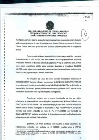 _., -

I
I

a

)

I
)

MJ - DEPARTAMENTO

)

DE POLicIA

FEDERAL

DlRETORIA DE COMBATEAO CRIME ORGANIZADO
DMsAO DE REPRESSiO A CRIMES FINANCEIROS

I
)

)

invesliga~Q, de forma alguma, apresentarinterencias quanta ao esquema de compra de apoio

,
,

polflico de partamentares da base desustenta9ao do Govemo Federal sob exameno Supremo

)
)

Tribunal Federal, bern como quanta aos fatos tipificados pela PGR como Grime de lavagem de
dinheiro

)

Confonne sera detalhado "esse relat6rio,consldtou·se µor melo dos Laudos de

)

)

Exame Financeiro nO 1449/2007 ·INC/DPF e n' 145012007-INClDPF que os recursos envolvkfos

)

no esquema delineado nadentincia referente a A9ilO Penaln" 470, de uma forma geral, tiveram

)

como migem empresUmos obtido5 peJas empresas vinculadas ao invesUgado MARCOS

)

VALERIO, cujos valores eTamcanalizados para contas bancanas especlffcas eposterionnente

)

distribuidos em pagamentos para diversos beneficiilrios.

)
)

)
)
)

,
)

As conclusoes do Lauoo de Exame Cont!lbil (Contabilidade Societaria) n'
282812005-INC/DPF tamMm indicaram que reGUrnlS do FUNDQ DE INCENTIVO VISANET
!cram diretameote desviados por funciormrios da DNA PROPAGADNALTOA e distribuldos a
interme<;iiMos vinculados a ageotes publicos denuociados na Al{iio PenalnO470, alam de outros
beneliciilrios idenlificados nesta segunda etapa dasinvestiga<;(lesl,

)
)

Relembre-se, tambem, que a presente invcsligalfao n~o teve por abjeto

)

individualizar a responsabilidade e a particip~ao dos represenldntes do Banco do Brasile do

)
)
)

)
)
)

FUNDO DE INCENTIVO VISANET 00$ fatas sob invesOga,ao, oom como a passivel rela~M dos
mesmos com os diversos in~esligados jil denunciados na A¢o
apural{iio

esta sendo conduzida

Penal n" 470-STF, vel que tal

par meio do IPL nO 04,55512006, em tramitalfM

na

DELEFAZlSRlDPFIDF, confonne a estrategia de desmembramento das invesliga<;(les adotada
unilaleralmente pete Ministe~o Publioo Federal.

)

)
)

I
)

,

)

Iguatmente, nao foram aboruadus neste inquerito os fatos relacionados as
ir,egularidades

verificadas

nos contratos de

n'

03112001. manUdo entre

a SMP&8

J Rc".lte...,
que eslM .n~:Us" nao ficaram ,d,,,ila, ao perlodo "j,eiona<lo ,"" fulO' abord.do, no l.,aO
penal 470-STF, englobando l.mhOm os repass.s do FlINDO DE INCENJ1VO V[SANEf ocorrido<
dmaote os anOSdo 2001 a 2M.

6

 