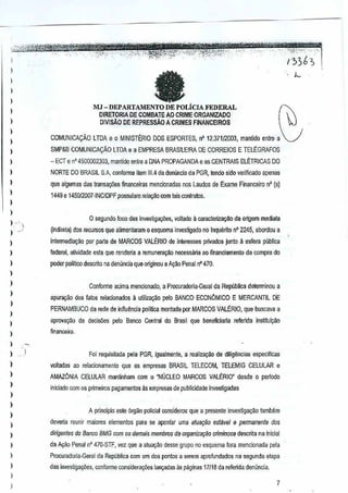 I

,

)

-

)

)

lJ

MJ - DEPARTAMENTO DE POLiCJAFEDERAL

I

DIRETORlA DE COMBAJE A9 CRIME ORGANIZADO
DlVlMa DE REPRESSAO A CRIMES FINANCEIROS

)



V

)

I

,
,
,

)

)

)

COMUNICACAO

lTDA e 0 MINISTERIO DOS ESPORTES, n' 12.37tI2003, manUdo entre a

SMP&8 COMUN1CACAO lTDA e a EMPRESA BRASllEIRA DE CORREros

E TELEGRAFOS

- Eer e n' 4500002303, mantido entre a DNA PROPAGANDA e as CENTRAlS ELETRICAS DO
NORTE DO BRASIL S,A, conlorme item 111.4a demlncia da PGR, tendo side VIlrificado apenas
d
que algum~s das transa¢es financeiras mencionadas nos Laudos de Exame Financeiro nO (s)

1449 e 145012007-INCIDPF possuiam relaGilo com lars conlratos,

)

o segundo loco das inVllstigayiies, voltado a caracle~ao

J --, l
)

da origem mediata

(Indireta) dos retursos que alimentaram 0 esquema investigado Inqu~lilo n" 2245, abordoua
no

)

intellTlediayao per p<lrta de MARCOS VALtRIO

de
interesses priVrnIDS ju~lo a esferapublica

)

federal, a~vidade esta que mnderia a remuneral)oo necessana ao flnanciamento

)

poder politico descmo na denliflCia que originou a A~ao Penal 470.
nO

da compra do

)

)
)

)
)

I
)

Conforme adma mencionado, a Procuradoria-Geral da Republica determinou a
apuf1lI:iio dos falos relacionados a Umila~O pelo BANCO ECONLlMICO

E MERCANTll

PERNAMBUCO da rede deinftuencia poliHca montada por MARCOS VAlERIO,
apRlva~o

de decis6es

pelo BarIC(} Centraldo Brasil que beneficiarla

DE

que buscava a

rerenda

instituiQao

de diligencias

espeGificas

finallWira.

)

)

Foi requisitada pela PGR, igualmenle, a re~liz~ao

)

voltadas ao relacionament(l

)

AMAZONIA CELULAR mantinham com 0 "NUCLEO MARCOS VAlERIO"

)

que as empresas BRASIL TELECOM,
TELEMIG

CELULAR

e

desde 0 perlodo

iniclado com os primeiros pagamentos as empresas de publicidade investigadas

)

)
)

A principia este 6rgiio polieial wnsidemu que a presente investigacao tamMm

)

deveria reunir maiores elementos para se apontar umatuaqao estavel e permanente dos
a

)

dirigenles do Banco BMG wm 0$demais membms da organiZil9iio criminosa descrita na inicial

)

de A~ao Penal nO 470·STF, vez que a atua~o desse grupo no esquema lora mencionada

,

I

ProcuradOlia..(3eml de Republica com um dos ponlos a serem aprofundados

pela

na segunda elapa

das investigno;:oes, conforme considerar;iies lam;:adas as paginas 17118 da referida denuncia.

)

)

7

 