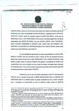 t'fft@i

s
cm
'.'i"i/'~'&~it'%.'*'%~:'?G:q:;"_'~':_"_'::":·"it~j_'/_''i'j;"3g/'
,

,'o'H,,;;",

_.

'

,

• ",""

'

,_.

"-

'-".,-

_ , '

,e

"'!"

','-,,':"

--.,,',

," :,';--, '"",

,"'tt'

;.',

i®1tW±r

_

I

C

I

a

)

I
I

MJ - DEPARTAMENTO DE poLierA FEDERAL
DIRETOR1A DE COMBATE AO CRIME ORGANJZADO
DlViSAo DE REPREssAo A CRIMES FINANCEIRO$

,
,

)

~

)

a rerenda direloria possuia urn incrivelpodcr discricionario para indicar as ernpresas que seriarn

)

beneficiadas com verba$ depublicldade do BANCO DO BRASIL,orlginadas tanto do FUNDO DE

)

INCENTIVO VISANET quanto do orr;amento proprio do BANCO DO BRASIL, sendo
que em

)

detennlnado$ cas(ls a DNA PROPAGANDA LTDA somente executava pagamentos de faluras

I
I

apresentadas- j)elo BANCO DO BRASIL, tais como UNESCO, BBTUR, CASA TOM BRASIL,
KOCH TAVARES PROMOCOES

)

E EVENTOS LTDALOWE LTDA, BB TURISMO LTDA,

DIRETORIAL PLANEJAMENTO E REPRESENiACOES LTDA, CASA DA GAVEA,
dentre oulros

)

ropasses que serao delalhados oeste rel<lt6ri01',

)

)
N~ sua estrategia de aproximal'ao que
eslava empreendendo no inTcio de 2003,

)
)

MARCOS VALtRIO

)

gerado pelo conlrato ~rrnado entre a DNA PROPAGANDA LTDA e BANCO DO BRASIL
ainda

)

durante a gestao anterior do Govemo Federal1a,Para garantir a manutenyao da refendaconta

)

de publicidade, bern como consolidar urn novo clrculo de contatos, os recursos agora deveriam

)

ser canalizados paro 0 novor;entro de puder representado pel(l miGleo ~litlco descrito pela PGR

,

)

sabia que nsr;essilava mudar direy:'io do fluxo do exoedente finanr;eiro
a

na deniincia que inic:iou a Ayao Penal nO470·STFI9.

)

Relembre--se, poT fim, que os conlratos relacionados no item 111.4a dBn~ncia da
d

)

,

)

)

)

PGR, bern como 0 contrato firmado entre a SMP&B COMUNICACAo LTDA e a"CAMARA DOS
DEPUTADOS (item Ill.l), lamMm podem tel gerado excedenles de lucroa
para 0 empregado nQ financiamento da rede de infiuencia polilica

serem deS'liados

enads por MARCOS

)

)
)

,

Marketing do BANCO DO BRASIL, HENRIQUE PIZZOLATO, em ,ua ro.'iidCnci.,configuramlo tratOI"
s" do p"s.rnon'o de p,opio, ",,]a 'u' p",ticip"<;'o ,liv. 00 demo do recur,"," do FUNDO DI':
INCENTIVO VISANET.
11 Os r.rilos Crirnin,i, Federa,s demonstt,ram quo Os v.tu"" [.!Urad"" pel, DNA PROPAGANDA
conlra a V1SANET cram aprovado, d. m,neira glob.l, <Om an!:!i" prtvia nos despcsas, ,em a
confo'rna,u. do exccu~ao do, ,e",j<;o, • com .nlccip',ao de recurs",.
"Ser,o oborcl.dos no docm"'r do,te relat6do OSelernenlO' de provo que indio,m 0 desvio dora"!e 0'
'0"' do 2001 • 20M de reell"o, rcl.oionado; '0 conlmo firma<lo.nl,. • DNA PROPAGANOA LTOA e

)

o

,

)

I

)

)

BANCO DO BRASIL.

"Conformc mcncion,do ""'''';Ormool., fai "'qui,itad, polo Minis,.no PUbliC<)
Federal a iIl,",""".o de
ioquerilo "pec(fico, a tnrnilar peran" a io,£locia adcqu.d" vi"ndo 'purar • =pon'"bilid.d~
e ,
parlicipa<;'o dos ,epre'OIltantcs do Banco do Brasil. do FUNOO DE lNCENTIVO VJSA..NET no
d,recion'menlO do flu"o de TEOCOfWS,o empres.do, om sm'i""
n
de publicidade e propaganda,

)

I

25

 