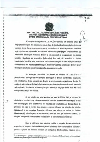'''",,''

--,-

, --

"-.'

,-, ;i;im;YMtti®$t$MitKi'eY[(TXf}t"IHf/Fj,,~r'i't'-LK;"ffl;nn,f
", -, '_~"':-;'i:-'f.,('f':G'i;;'l/'-':' _,-, "",Jt.:- f ;8'1.-

>

:-,.t;j"~.j"Jltk~~,,_ '':'.'''Mi}K;:;' "
:
I
J

,
,

It

I
)

MJ - DEPARTAMENTO DE POLiclA FEDERAL
DIRETORIA DE COMBATEAO CRIME ORGANIZADO
DlViSAO DE REPRESSAO A CRIMES FINANCEIROS

)

fJ
I J
~

)

A lnova~ao criada por MARCOS VALERIO conslsUu em antecipar a lese de

)

iniegrac~o da IAvagem d03 recursos, ou wja, a etapa de distribuiCaoe jntegra~ao dos fundosna

I
I

economia formal. Como eram provenientes de empn3slimos, as recUfSQS
possulam uma fonle

)

I

legal e [JDdiam ser repassados aos terceiros beneficiilriDs ~o!egra~ao),Posteriormerrte, os
beneffciMos da lavagem reuniam0 dinheiru a ser processado e 0 deposHavam contas
nas

)

banCiiri~s vinculadas ao empresano (ccloca;iio).

Por meio e 5ucessivas e rapidas
d

)

transferEtnciasbancari~ entre sues contas, em inumeras o?era~es de ida e volta para dmcultar

)

o rastreamento dos recursos (disslmula!i3o), MARCOS VAU~RIO canalizava 0 dinheiro a ser

)

lavado para a quitac;ilo dosGOfltratosde mutuo olllidos anteriormente.

)
)
)
)
)

As

apurac{ies conduzidas no tlmbilo

do In~uerito flO 2280·2f140-STF

possibilitawm a descriGao do cicio comp!etoda lavagem de dinheiro envolvendo 0 pagamenlo
dos empn'istimos, desde a reuniM do dinheiro ~ ser process originados de: desvios de
ado,

)

6rgilos da adminis!ra~ao direta e indireta e de doa¢es eleHorais nao contabilizadasl~,
passaodo

)

pela realiza~~o de diversas movimenla(;iles para eliminsQao dopaper tmil e indo ate a sua·

)

uliliz3Qaona quita~ao dos crMitos.

)
)
)
) ,,)
)

Jil em rela~ao aos latDS ocorridos nos anos de 2003 a 2005. processo de
0

dissimulaQile envolvendo os valores dos releridDs contratos de mutuo foi intenompido na sua
lase de integragao, apos a distribuiyi"io dos recursos aos ooneficiMos.As demais etapas do
processo, ou seja, a,reuniao dos reculSOS a serem utilizados na quFtac;ilo dos crMitos

,

(coJocal$ao) e as operay(ies ffnanceiras utililadas

)

{di55imula~~o}, nile chegaram a ser realizadas, temlo em vista que MARCOS VALJ:RIO foi

)

obrigado a suspender suas a!ividades ilicitas quando os primeiros fatos vieram ;
luz,

)

para eliminar s rastros do dinheiro
o

)

,
I

J
I
I

,
J

Com a publicayso des primelras noticias a respeito do envolvimento do
empresiuio no esquema de financiamento politico conhecido como 'Esclmd~lo do Mensalao",
partidos e grupos de interesse iniciaram urn compelitivo debate politico,inclusive com a
O,,<C"",o, pa" • 'Iui'-",iio do. cmpre,]im<>,]ambcm pode~.m "'" "bli<io, por mcio da ~l1crmuli:><;io
de inter."" priv.do' ju",,, a ,ctrninislra.aQ public,_
l.>

31

 