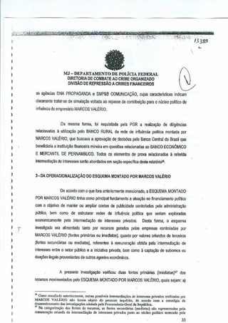 ,

"Y'fkiWi

.'.",

"WWi! '$;if"P

,....-'_'-,,'; -' '-, -:- '.~,r':i"·"_"';:-",.'".,"'c-":,_':-';'" _"
:"'-'=''''i,';''':''_ ~'__
f"':~~,- -'~"'hM)b-?"';;8~", .. ;::':.....',-."""-' mJ1tW4jWn~:~_" " "', - .'.,. .. '3 85J:""
:-·::JAA"~ .... -,-~~.. _;.
" .<
..... .. " '__ """",'f'~i''''''''-'
" '
7

I

,
,
)

fa

I
)

MJ - DEPARTAMENTO DE POLicIA FEDERAL

D!RETORlA DE COMBATEAO CRIME ORGANIZADO
OIVISAD DE REPRESsAO A CRIMES FJNANCEIROS

)

)

as agenciao DNA PROPAGANDA

)

,

e SMP&B COMUNICACAo,

cujas caracterisUcas

indicam

c!aramente lraler-se de simula9~o voltada ao rep<lsse de conlribui9ao para 0 micleo polWco de

)

infiuencia do empresiuio MARCOS VALERIO.

)

I

Da mesma forma, foi requisitada pela PGR a realizarrao de diligencias

)

reladonadas a utiliza~i!o pelo BANCO RURAL rede de influencia politiC<! mantada por
da

I
)

MARCOS VALERIO, que buscava a aprov~i1o de decisoes f}elo Banco Central do Brasil que

)

beneficiaria a inslitui9;O financeira mineira em questoes relacionadas ao BANCO ECONOMICO

)

E MERCANTIL DE PERNAMBUCO. Todos os elementos de prova relacionados a relerida

)

inteTmediayi'io de inleresses serao abordados em seGfu>eSpe:TfiC<!
desre relat6ri~l.

)

)

3 • DA OPERACIONALlZAI;AO

DO ESQUEMA MONTADO paR MARCOS VAL~RIO

)
)

De acorda com 0 que fora anteriormente mencionado, 0 ESQUEMA MONTADO

)

POR MARCOS VAU~RIO tinha como principal fundamento a atuacao no financiamento politico

)

)

com 0 objetivo de manter ou ampiiar cantas depuhlicidade

)

publica,

)

ecanomicsmente pela intermedia~i1o de interesses

)

)

)
)
)

)

,,

oom como

de eslruturar

redes

de influencia

invesljgado era alimenl<ldo tanto por recursos

Glmlroladas pela administrayao
politica

que

seriam

exploradas

privados. Desta forma, 0 esquema
gerudos pelas empresas

oontroladas

por

MARCOS VAU~RIO (fon!es prim arias ou imediatas), quanto por valores oriundos de !erceifOS
(Iantes secundlirias

ou mediatas), I€lerentes

a remunerat<ao obtida pela intermedia~o

interesses entre 0 setor pubtico e a inicialiva privada, bem como a capt~ilo

de

de suhomos ou

d0ay5E!Silegais provenientes de outros agentes economicos.

)

,
,

)

A presente

investigayao

verifioou duas lonles primilrias

(imediatasF7

recursos movimentados pelo ESQUEMA MONTADO POR MARCOS VALERIO,
quais sejam: a)

I

,

)

,

I

"Como ,,,",.11,10 an(oriormenle, OUlr• poclvci, inlermedi.",c, de inlom, ... privados realh.•d., por
•
MARCOS VAL(:JI.10 flao [amm objero do pre,cnte i"q"~dl0, do '''''rdo com a c.lrattg"
de
dcsmomb",",cnlo d., invesuea.;&o, .dooada pol. l',ocu,.Jori,-Geral d. Republica.
" N. ",ueg<Jri?a<;lio
d,. fonte' d. recu"o" as funtes ,",c"nM,'" (IIlCdiatas) saQ ropr<lllentad," 1'<'1.
remun,.,."o oriunda d. interrnodi'<;lio de '"tere"", p<iv,do, junto .0 nlidoo politico nome,do pcla

33

das

 