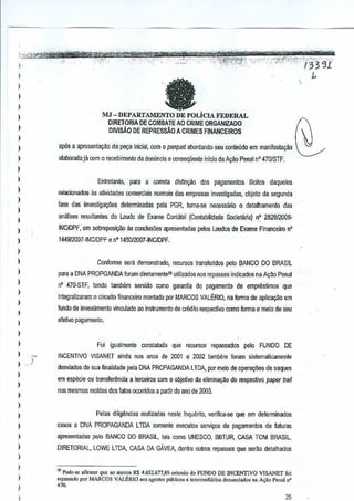 I

,

I

fa

)

,
,

)

MJ - DEPARTAMENTO DE I'OLicIA FEDERAL

DIRETORIA DE COMBAlE AD CRIME ORGANIZADO

,,

ap6s a apresenta~ao da p&;a inlciaf,com

)

elaborada jil com 0 recebimento da denuncia e conseqilente inicia de Ac;80 Penal n" 4701STF.

,

DIVISAO DE REPRESsAo

)
}
)
}
}

(l

A CRIMES FINANCEIROS

patquet abordundo seu conleDdo em manifesta~M ~

Enlrelanlo, para a correta dis~n~ao dos pagamenros i!icilos daqueles
rejacioi1ados as afividades comerciais nomlais des empresas investigadas,

objeto segunda
de

lase das investig~oes delenninadas pela PGR, lorna-se neoossario 0 detalhamento das
analises resullanles do laudo de Exame Contllbil
(Contabilidade Societaliaj nO 282812001).

)

INc/OPF, em sobreposiyilo

as conclus6es apresentadaspalos Laudos de Exame Financeiro

I

n'

1449/2007 "INC/OPF e n'145012007-INCJDPF.

)
)

}

}
)

,
)

,

Conforme sera demonstrado, recursos transferidos pelo BANCO DO BRASIL
para a DNA PROPGANDA foramdiretamenle~ utilizados nos reDasses indicados na AQao Pen~1
n' 470·STF, tendo tambem servido como garantia pagamenta de empnlslimos
do
integralizaram

0

que

Gircuito financeiro monlado por MARCOS VAL~RIO,na forma de aplicar;ao em

!undo de investimento vim:;ulado ~o inslfumenlo de Gflidito respeclivo como formae meio de seu
efetivo pagamento.

)
)

}
) ,)
}

Foi igualmente

CGnstatado que recursos repassados pelo FUNDO DE

INCENTIVO VISANET ainda nos anos de 2001 2002 lambem loram sis1emalicamente
e
desviados de sua finalidade pelaDNA PROPAGANDA LTDA, por meio de opera<;(ies de saques

,,

em especie au transferencia a terceiros com 0 objetivo da elimina"ao do respeclivo
paper trail

I

Pelas dilig~ncias realizadas neste Inquerito, veriflca·se que em delerminados

,,

caws a DNA PROPAGANDA LTDA somen!e executou servio;:osde pagamentos de [aluras

)

)

nos mesmos mokJes dos fatoo ocorridos a p8ltir do ano de 2003.

apresentadas pelo BANCO DO BRASIL,lais como UNESCO, BBTUR, CASA TOM BRASIL.
DIRETDRIAL, LOWE LTDA, CASA DA GAVEA,denlre oulros repass€s que seriio detalhados

}

,

}

)

,

'" Pod""" afirmar que ao m'no. RS 4.652.677,89 o,;"ndo do FUNDO DE INCENTlVO VISANET £Oi
rtpassado por MARCOS VALERfO '0' aeenles piiblico, e inlermedilcios de""nd.dos no A~ao Penlil n'

'''.

35

 