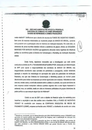 I
I

<

it'':j.
--'-'~/3;3S}--

"i '-)%,,:":'!&~ljf

L

I

I

-

)

,,
I

MJ - DEPARTAMENTO DE POLicIA FEDERAL
DIRETORIA DE COMBATE AO CRIME ORGANIZADO
DMSAo DE REPRESSAO A
CRIMES FINANCEIROS

,

nesle relat6ric30, Vefrlicou-se que 0 desl'io de recursos do FUNDQ DE INCENTIVO VISANET,

)

bern como de retur:;QS reiacionados ~o on;Bmfllitoproprio do BANCO DO BRASIL, somenle

I

seria posslvel com a participa9ao ativade membros da inslitui'fllo financeira. POI outro lado, os

)

,

elementos de prova reunidos tamMm

)

indicam a
exisl!lncia de grupos alheios ao ESQUEMA

MONTAOO POR MARCOS VAU~RIO que igualmente u!illzaliam meios ilegitimos de innu~ncia

I

poliUca ou econ~mica junto 11Direioria de ComunicJyiio e M~rke~ng cia institui~~o
financeira

)

esl<llal.

,

)

Desta fonna, reputamos oocessaril) que a jnvestiga~!o que esta sendo

I

,

conduzida no ambito do IPl nO 04.555I2CJO&.DELEFAZlSRlDPFIDF, instaorado por dete!TTIina~ao

)

irreguiandades envolvendo seus contratos de
publicidade e propaganda, realize detalhada

)

apurar;ilo a respeito da metodoJogia de aprovar;iio das a90es depublicidade da inslitui~ao

I

financeira" vez que sua Dir€ltoria de Comunicar;aoe Marketing possula um incrlvei poder

,

discricionMo

)

do MPF para apurar a responsabilidade

)

)

dos sGrvidores doBANCO DO BRASIL nas

para indicar as empresas que seriam agraciadas com recursos. Vislumbra-se mais

ume vez, nesles casos, a confus~o existente entre0 pubtico e 0 privado, nos quais servidores de
ume empresa estlllat manipulam vultosas quantias segurldo n~o a urns l6gica Impessoal e

)

uniysrsal, mas, ao cQntrario, tendo em vista as intel'e$sesparliculares de grupos oetentores de

)

poder poliijco ou que exeryam algum lipo de Influ~nciaH

)

)

)

Criado no ano de 2001 com 0 objetivo definanciar aq6es de maMfing para

)

,

incentivar a aquisi~ao e usc dos oartoes com aandeira VISA, 0 FUNDO DE INCENTIVO
b

)

PAGAMENTO (CBMP), empresa oon!lecida como VISANET, e distribuldo de acordocom colils

VlSANET foi constituldo com recursos da COMPANHIA BRASllEIRA

DE MEIOS DE

)
)

)
)

I

,,

I

3DRtssaltO_>e,novamen", que 0' v.loros iatu,.do, per, DNA PROPAGANDA contra. VISANET' Cram
'pro,"."", de mane;" global, scm a":ili,. previa "as de,po,,,,,, ,om • confirm.,;;o do oxeclI<;;:odo.
serY!",,' 0 com anlcoip.... o d. «ourso,_
J Ness. '"ntido dc,-c ser ve,jficado 0 patlOdnio em C'''''r oa CA5A DA GAVEA, qOle,"cebeOJdo
BANCO 1)0 BRASIL, vi. DNA PROPAGANDA LTDA, 0 y,lor de R$ J55.oo0,00. Refedd •• ntidade
<em como p",;d<nlc 0 .tor PAULO SERGIO BEn, quo possu; vio<;"lo, com 0 Pnrli<Jo do<
Trabalh,durts,

36

 