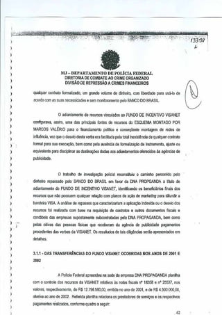 >

'i335'

)

"

,
)
)

fa

DEPARTAMENTO DE POLtCIA FEDERAL
DIRETORIA DE COMBATEAO CRIME ORGANllADO

MJ -

)

)

DIVISAO DE REPRESSAO A CRIMES FINANCEIROS

)

,

)

qualquer conlralo formalizado, urn grande volume de dlnhsim, com
lioordade para usa-Io de
acordo com 8Ssuas neGessidades e sem moniloramenlo palo BANCO DO BRASIL.

)
)

)
)

)

o adianlamento de rm;ursos vlnculados ao FUNDO DE INCENTIVO VISANET
conftgtlrava, assim, urns das principaisfontes de reGursrn; da ESQUEMA MONTADO PQR
MARCOS VALtRIO para 0 financiamenlo politico e conseqfiente montagem de redes de

)

inHuencia, vez que 0 desvio desla verba era fEcilitada pela total
inexislencia de qualquer cootrato

)

formal para sua execugao, bern como pera ausentJa de formaliza~o de instrumento, ajuste au

)

equivalente para disciplinar as deslina~oesdadas aos adianlamentos oferecidos ~ agencias de

)

publicidade.

)
)

)
)

o lrabalho de inves~gao;:i!o policial recomrtiluiu 0 camlnho percorrido pero
dinheim repassado pelo BANCO DO BRASIL em fawr da DNA PROPGA'NDA a lflulo de

)

adiantamenlo do FUNDO DE INCENTIVO VISANET, idenlificando os beneliciarlos finaisos
d

)

recursos que nil.o possuem qualquer relar;aocom pianos de ao;:i!ode marketing para difundir a

I

bandeira VISA, A analise de repasses que caracterizanam a aplicao;:i!oindevida ou 0 d€S'lfo dos

)

recursos fOi realizada com base na requisi~ilo de conlratos e oulros documenlos fiscaise

)

conl!ibeis cias empresas supostamente subcontratadas pala DNA PROPAGANDA,bern como

)

))

pelas oitivas das pessoas fisicas que receberam da agencia de publicidade
pagamentos
procedenies das verbas da VISANET, Os resultadosde lais diligencias serAO apresentados em

)
)

detalhes.

)
)

3.1.1 • DAS TRANSFERENCIAS 00 FUNDOV!SANET OCORRIDAS NOS ANOS DE 2001 E

)

2002

)
)

)

,
)

I

I

A PolTeiaFederal apreendeu na sede da empresa DNA PROPAGANDA planilha
com 0 conlrole dos recursosda VtSANET relalivos as nolas fiscais n"18358 e ' 25537, nos
n
valmes. respeclivamenle, de R$ 12.7911,560,00,
emitida no 8no de 2001,8 de R$ 4.500,000.00,
alusiva ao ano de 2002. Referida p!anilha relaciona os presladores de sefli~s

eos respeclivo5

pagamentos realizados, confurme quadro a seguir:

42

 