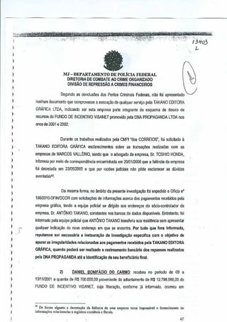 e

MJ-DEPARTAMENTO DE POLtCIA FEDERAL
DIRETORIA DE COMBATE AO CRIME ORGANIZADO
DIVISAO DEREPRESSAO A CRIMES FINANCEIROS
Segundo as oonclusoes dos Per®s Crimlnais
Federais, n1!ofoi apresentado
nenhum documento que oomprovasse aex€cUl;~Ode qualquer servi90 pela TAKANO EDITORA
GRAFICA LTDA, indicando ser esta empresa parte integrante do esquema deesvio de
d
recursos do FUNDO DEINCENTIVO VISANET promovido pela DNAPROPAGANDA LTDA nos
anosde 2001 e 2002.

Durante os tmbalhos realizados pela CMPI "dO$ CORREIOS", foi solicilado iI
TAKANO EDiTORA

GRAFICA

esctarecimentos sabre as Iransa¢es

realiZlldas com as

empresas de MARCOS VALLtRIO, senda que 0 advogado da empresa, Sr. TOSHIO HONDA,
Inlormou por melo de COITespol1d~llCiallCamlnhada em 20m112006 que a falilncia da empresa
e
Ioi decoetada em 2310512005 e que por razoos judiciais nao pOde esclarecer

as duvidas

avenlaIJas4l,

Oa mesma forma, no ~bito
lB81201 O-DFINIDCOR

da presente in'estiga~o lor eX1ledido 0 Ofieio n'

com solicitaqCies de informsqCiesacerca dos pagamentos recebidos peli!

empresa grafica, tendo a equipe policial sedirrgido aos enderel;os do s6cio-controlador da
empresa, Sr. ANTONIO TAKANO, constantes nos bancos dedadas disponlveis. Entretanto, fol
inform ado pela equipe policial que ANTONIO TAKANO transferiu suaresidt'mcia sem apresentar
qualquer indica~o

do novo enderego em que sa enoontra. ar tudo qU& fora
P

reputamos ser ne<:essaria aIns!aura,,~a
apurnr as irregularidades

de Investigagao especiflca

com 0 obJetivo de

relacionadas aos pagamentos recebidos pela
TAKANO EDITORA

GRAFICA, quando podeni ser reallzado 0 rastreamelito
pela DNA PROPAGANDA ate a
!dentifica~ao

2)

Infarmado,

DANIEL

BONIFAcIO

bancarlo dos repasses realizados

de seu bimeflciariofinai.

DO CARMO:
recebeu no periodo

de 09 a

1311112001a quantia de RS 700.000,00 proveniente do adian!<lmenlo de $ 12.798.560,00 do
R
FUNDO DE INCENTIVO

VISANET,

ClJja
libera,ao, oonforme iB informado, OCOITeuem

" De fonna alguma a decreuu;,o da falCnci. de umo emp'"'" tom, impO&ivel 0 iornecimcnto d.
infurma0o, rd,cionad" • regislros cunl"be", e tlsCal,.

 