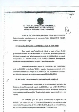 )

e

,

)

)

MJ - DEPARTAMENTO

)

DE FOLICI FEDERAL
A

DlRETORIADE COMBATE AO CRIME ORGANIZADO
DIVlsAD DE REPRESsAo A CRIMES FINANCEIROS

I
)

)
)
)
)

No a~o de 2003 foram emilidas pela DNAPROPAGANDAl TDA duas nolas
fiscais relacionadas aos adiantamentos derecursos do FUNDO DE INCENTIVO VISANET,

conlonne considera~6es a seguir:

I
)

,

)

a) Nola fiscal nO 29061 emi~da em 08105/2003 no valor de R$ 23.300.000,01}

)

Como aootarlo petos Periios Criminais F~er<Jis no Lauda de Exame Con~bil

)

(Contabilidade Socielana) n' 28281200o·iNCIDPF, em D7iD5!2003 foi encaminhada pelo BANCO

)

00 BRASIL proposta de JOB 860003 paraavalia<;i!o no ~alorde R$ 23.301),000,00, par meio de

)

correspondencia do a VISANET assinada por LEO BATISTA DOS SANTOS.Nessa propmlla

)

!amb6m nao constsva detalhamanlo dasa~6es serem implementadas.
a

,

)

Ap6s ler sida encaminhada proposta de08 880003, a DNA PROPAGANDA
J

)
)

emile em OalO5J2003 a nota fiscal n' 020061e lespecli~a duplicate com vencimento

)

apresenta9aO, faturando seus serviXl~ em R$ 23,300.000,00. Essa nola foi enviada ~ VISANET,

)

em 1210512003,por meio de cofrBspondencia assinada porDOUGl.AS MACEDO.

coritra

)
)

b) Nota fiscal 0' 33997 emitida em 1111112003novalorde

R$6.454.331,43

)
)

)
)

I
)

,

)

)

Em correspondencia do BB a Visanet, de 0711112003,assinadapelo Senhor

Leu

Batista dos Santos, foi encaminMada proposta de JOB BB0021, no valor de $ 6.454.331.43, de
R
07111/2003, para avalia~ao, Nessa proposta lambEim niloconstava detalhamenlo

dasa~oes a

serem realizadas, mas tinha por objeUvo'C<lmpJerrnmte9iiD as a¢e~ rie comunicl.lyiio p~ra0 ana
de 2003".

Em 11/1112003, quatro dias ap6s 0encaminhamento

da proposta de JOB

)

8B0021, a DNA em:le a nota fiscal nO. 033997 e respective dupiicata com vencimento contra

I

apresente~ao, faturando serviyos da DNA em R$ 6.454.331 ,43.Essa nola foi enviada il Vtsanet,

)

em 17111/2003, pof meiode correspondencia assinada por DOUGLAS MACeOO.

)
)

54

 