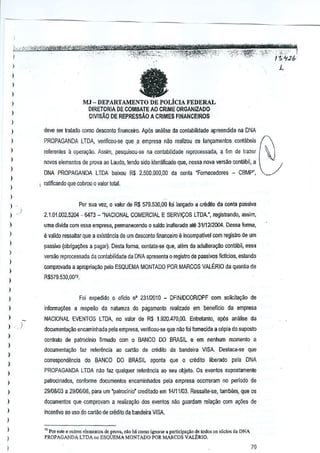 ,
,,
,

.,
,:"j{:;,''';:'_~"f'ji$~~'~~~>' - . ":;,;,v" ' ";;i~~;<-;~'2:, 1;"+.2{"i
"."?~~"t." '".,/.,
.
,.,.
.

."·,>t'·

)

."'C'

a

MJ - DEPARTAMENTO DE POLicIA FEDERAL
DIRETORIA DE COMBATE AD CRIME ORGANIZADO

)
)

DIVISAo

DE REPRESSAo

A CRIMES FINANCE/ROS

)

,,
,
,,

deve ser tratado como desconlo financeiro. Ap6s analise da contabilidade apreendida na DNA

)

PROPAGANDA LTDA, verificcu·se que.a empresa naG rearlZouos lan<;amentos co~labeis
refarenles a operuy8o. Assim, pesquisou-se na contabilidode reprocessada, a fim de trazer
novas elementos de prova ao Laudo, tendo sido identificado que,nessa nova ~ersao oonwbil, a
DNA PROPAGANDA LillA
I

)

baixou R$2.500,000,00

d~ conla <Fomecedores - CBMP",

ratificando lue cobrou 0 valor toi81.

)

:

Pm sua vez, 0 valor de R$ 579.530,00 foi lan~do a credilo da conla pJssivJ
,)

,

2,1.01.002,5204

- 6473 -"NACIONAl COMERCIAL E SERV1<;:OSLTDA.", regisirllndo, assim,

uma divida com essa empresa, permaneceoo()0 sardo inalter<tdo a~
3111212004. Oessa forma,

)

e valido ressaltar que a exist~ncla de umdesconto linanceiro e incompatl~el com regislro de urn

,
,,
,,
)

passWo (obJigat;Oesa pagar). Desta forma, conlata--seque, alern da adultera~o

contabil, essa

vers<io reprocessad8 da contabilidada da DNA apresenta 0 registro de passivos ficticios, eslando
comprovada J apropriayao pelo ESQUEMA MONTAOO POR MARCOS VALERIO da quari~a de

R$579,530,oon

,,

inloffilat;Oes a respeilo da natureza do pagamento realizado em beneflcio

)

NACIONAl

)

)
)

,
,
,
,,
,,

Foi e;(pedido () ()ficio 0' 23112010 - DFINIDCORlDPF com solicii<lI;iio de

)

EVENTOS LTDA, no valor de R$ 1.920.470,00.

Enlrelanlo,

da empresa

ap6s an~lise da

dOC(lffieotayiloencaminhada pela empr€sa, veIifioou-se que n:lo foi fomecida a cOpia do suposto
conlralo de patroclnio firmado com 0 BANCO 00 BRASIL e em nenhum momenta a
dOGllmenta,ao f<lz relerenda ao cartao de crMilo da banoeira VISA.

Destaca·se que

)

I

)

I

corresPQnde~cia do BANCO

DO BRASIL aponta que0 credito

liberado pela DNA

PROPAGANDA LTDA n:lo taz qualquer relerencia ao seu objeto. Os evento$supostamenle
patrocinados, conforme documento$ encaminhados pela empresa ooorreram no perfodo de
29I00I03 a 29106106, para urn 'patroGinio' creditado em 14111/03. Ressaite-se, tambem, que os
documentos que compro~am a realiza~iio dos evento$Mo guardam relayoo com a,oes de
incenft~o ao uso do cartiio de credito da bandeira VISA.
1l Por osle e {lUtroselementos de provo, "0(ohi como ignoraJ • p'rti<ip',ao de todos{IS,6do'
PROPAGANDA LTDA"o ESQUEMA MONTADO POR MARCOS VAUnuO.

d. DNA

70

 