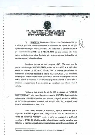 ,
,,
I

a

,
,,

MJ - DEPARTAM:ENTO DE POLICIA FEDERAL

I

DJRETORIA DE CQMBATEAO CRIME ORGANIZADO
DIVISAo DE REPRESSAO A CRIMES FINANCEfROS

,
,
,
,,
,
,
I

I

,

3)

,
,
,,
,

)

)

,,
,

lOWE LTDA: foi expedido 0 Oficia n' 1791201O-DFIN/OCOR!DPF com

a solicita~iio para que fO$sem encaminhados os documenlos de suporte dos 03 (oilo)
pagamenros realizado5 pela DNA PROPAGANDA lTDA em beneflci[) da agencia LOWELTDA,
que perlizeram no ana de 2003 0 total de R$ 2.395.410,78, Iais
como contralos, notas fiscais,
regislros contabeis, denlre oulros. Entretanto, ale a presente data este orgAo policial nao
recebeu a resposta 11
sQliclta~i!o realizada.

Ressalie-.se, por sua vez, que a empresa LOWE LTDA, sendo uma das

)

)



agencias conlratadas

peloBANCO DO BRASIL, recebeu nos MOO de 2001 e de 00l valores
2

oriundos do FUNDQ DE INCENTIVO VISANET com as mesmas car8cterislicas dos
adianl<lmentos de recursos obs€lVados no caw da DNA PROPAGNADA LTDA. esta fonna,
D
rerenda agencia tambem seria bBneflciada pelo "estlmulo comercial" oferecido pelo BANCO DO
BRASIL, eslando 0 incremento de seu faturamenlo igualmente vinculado il forma como se
reJJcionava com os sellidores da empresa eslatal que manipulavam suasvullosas verbas de
marketing.

Verificou~e

que a pMir

do anD de 2003 os recursos do FUNDO

DE

INCENTIVO VISANET, antes (Xlmpartilhados com a ag~ncia LOWE LTDA, foram canalizados

,

exclusivamente

)

de 200J 0 montante total de R$ 2.395.410,78.

,
,
,,
,
,,
,
,
,

a

DNA PROPAGANDA, mas, entretanlo, a ag~ncia vinculada a MARCOS

VALERIO continuou repassando reruIWS do !undoa prnpria LOWE LTDA, alcan~ando no ar.o

Desta fonna, conforme jil mencionado,
pagamentos destinados

que·os

da verba de propaganda e publicldade

do BANCO DO BRASIL, lambem saJam obJeto de inquarTto especifico a ser

instaurado nainstlinda

,. ~.cel>iJo,

necessarto

II agilncfa LOWE TOA, provenlenles tanlCl dos adlantamentCls do
L

FUNOO DE INCENTIVO VISANETI' quanto
especifica

reputa-se

Jirolarncntc

adequada, conforme estrategla de desmembramento adolada pelo

[undo QUpOTint"medio

d. DNA PROPAGANDA

LTDA.

71

 